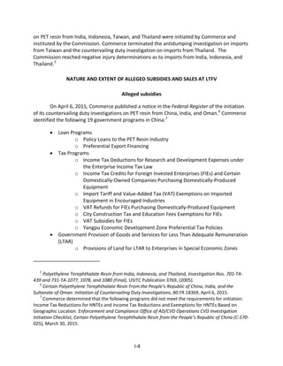 on PET resin from India, Indonesia, Taiwan, and Thailand were initiated by Commerce and
instituted by the Commission. Commerce terminated the antidumping investigation on imports
from Taiwan and the countervailing duty investigation on imports from Thailand. The
Commission reached negative injury determinations as to imports from India, Indonesia, and
Thailand.5
NATURE AND EXTENT OF ALLEGED SUBSIDIES AND SALES AT LTFV
Alleged subsidies
On April 6, 2015, Commerce published a notice in the Federal Register of the initiation
of its countervailing duty investigations on PET resin from China, India, and Oman.6
Commerce
identified the following 19 government programs in China:7
• Loan Programs
o Policy Loans to the PET Resin Industry
o Preferential Export Financing
• Tax Programs
o Income Tax Deductions for Research and Development Expenses under
the Enterprise Income Tax Law
o Income Tax Credits for Foreign Invested Enterprises (FIEs) and Certain
Domestically-Owned Companies Purchasing Domestically-Produced
Equipment
o Import Tariff and Value-Added Tax (VAT) Exemptions on Imported
Equipment in Encouraged Industries
o VAT Refunds for FIEs Purchasing Domestically-Produced Equipment
o City Construction Tax and Education Fees Exemptions for FIEs
o VAT Subsidies for FIEs
o Yangpu Economic Development Zone Preferential Tax Policies
• Government Provision of Goods and Services for Less Than Adequate Remuneration
(LTAR)
o Provisions of Land for LTAR to Enterprises in Special Economic Zones
5
Polyethylene Terephthalate Resin from India, Indonesia, and Thailand, Investigation Nos. 701-TA-
439 and 731-TA-1077, 1078, and 1080 (Final), USITC Publication 3769, (2005).
6
Certain Polyethylene Terephthalate Resin From the People’s Republic of China, India, and the
Sultanate of Oman: Initiation of Countervailing Duty Investigations, 80 FR 18369, April 6, 2015.
7
Commerce determined that the following programs did not meet the requirements for initiation:
Income Tax Reductions for HNTEs and Income Tax Reductions and Exemptions for HNTEs Based on
Geographic Location. Enforcement and Compliance Office of AD/CVD Operations CVD Investigation
Initiation Checklist, Certain Polyethylene Terephthalate Resin from the People’s Republic of China (C-570-
025), March 30, 2015.
I-4
 