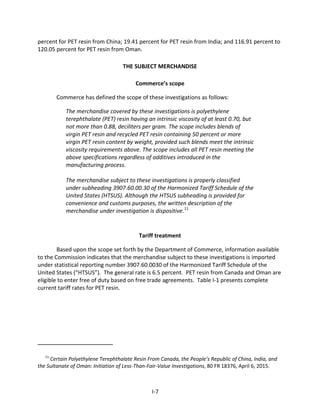 percent for PET resin from China; 19.41 percent for PET resin from India; and 116.91 percent to
120.05 percent for PET resin from Oman.
THE SUBJECT MERCHANDISE
Commerce’s scope
Commerce has defined the scope of these investigations as follows:
The merchandise covered by these investigations is polyethylene
terephthalate (PET) resin having an intrinsic viscosity of at least 0.70, but
not more than 0.88, deciliters per gram. The scope includes blends of
virgin PET resin and recycled PET resin containing 50 percent or more
virgin PET resin content by weight, provided such blends meet the intrinsic
viscosity requirements above. The scope includes all PET resin meeting the
above specifications regardless of additives introduced in the
manufacturing process.
The merchandise subject to these investigations is properly classified
under subheading 3907.60.00.30 of the Harmonized Tariff Schedule of the
United States (HTSUS). Although the HTSUS subheading is provided for
convenience and customs purposes, the written description of the
merchandise under investigation is dispositive.11
Tariff treatment
Based upon the scope set forth by the Department of Commerce, information available
to the Commission indicates that the merchandise subject to these investigations is imported
under statistical reporting number 3907.60.0030 of the Harmonized Tariff Schedule of the
United States (“HTSUS”). The general rate is 6.5 percent. PET resin from Canada and Oman are
eligible to enter free of duty based on free trade agreements. Table I-1 presents complete
current tariff rates for PET resin.
11
Certain Polyethylene Terephthalate Resin From Canada, the People’s Republic of China, India, and
the Sultanate of Oman: Initiation of Less-Than-Fair-Value Investigations, 80 FR 18376, April 6, 2015.
I-7
 