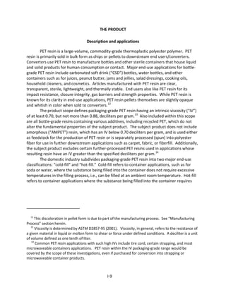 THE PRODUCT
Description and applications
PET resin is a large-volume, commodity-grade thermoplastic polyester polymer. PET
resin is primarily sold in bulk form as chips or pellets to downstream end users/converters.
Converters use PET resin to manufacture bottles and other sterile containers that house liquid
and solid products for human consumption or contact. Major end-use applications for bottle-
grade PET resin include carbonated soft drink (“CSD”) bottles, water bottles, and other
containers such as for juices, peanut butter, jams and jellies, salad dressings, cooking oils,
household cleaners, and cosmetics. Articles manufactured with PET resin are clear,
transparent, sterile, lightweight, and thermally stable. End users also like PET resin for its
impact resistance, closure integrity, gas barriers and strength properties. While PET resin is
known for its clarity in end-use applications, PET resin pellets themselves are slightly opaque
and whitish in color when sold to converters.12
The product scope defines packaging-grade PET resin having an intrinsic viscosity (“IV”)
of at least 0.70, but not more than 0.88, deciliters per gram.13
Also included within this scope
are all bottle-grade resins containing various additives, including recycled PET, which do not
alter the fundamental properties of the subject product. The subject product does not include
amorphous (“AMPET”) resin, which has an IV below 0.70 deciliters per gram, and is used either
as feedstock for the production of PET resin or is separately processed (spun) into polyester
fiber for use in further downstream applications such as carpet, fabric, or fiberfill. Additionally,
the subject product excludes certain further-processed PET resins used in applications whose
resulting resin have an IV greater than the specified deciliters per gram.14
The domestic industry subdivides packaging-grade PET resin into two major end-use
classifications: “cold-fill” and “hot-fill.” Cold-fill refers to container applications, such as for
soda or water, where the substance being filled into the container does not require excessive
temperatures in the filling process, i.e., can be filled at an ambient room temperature. Hot-fill
refers to container applications where the substance being filled into the container requires
12
This discoloration in pellet form is due to part of the manufacturing process. See “Manufacturing
Process” section herein.
13
Viscosity is determined by ASTM D2857-95 (2001). Viscosity, in general, refers to the resistance of
a given material in liquid or molten form to shear or force under defined conditions. A deciliter is a unit
of volume defined as one tenth of liter.
14
Common PET resin applications with such high IVs include tire cord, certain strapping, and most
microwaveable containers applications. PET resin within the IV packaging-grade range would be
covered by the scope of these investigations, even if purchased for conversion into strapping or
microwaveable container products.
I-9
 