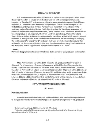 GEOGRAPHIC DISTRIBUTION
U.S. producers reported selling PET resin to all regions in the contiguous United States
(table II-2). Importers of subject product did as well, but with some regional emphases.
Importers of Canadian PET resin were more likely to report sales in the eastern United States,
importers of Chinese PET resin were more likely to report sales in the Pacific region of the
United States, and importers of Indian PET resin were more likely to report sales in the
southeast region of the United States. Pacific Rim described the West Coast as a region of
particular emphasis for importers of PET resin,6
while Selenis Canada stated that it does not sell
Canadian product in U.S. regions further from Montreal, Canada (e.g., the Southwest and
West). Chinese, Indian, and Omani respondents also stated that while the U.S. industry, which it
described as mostly located in the Southeastern United States, has an advantage in supplying
the East Coast and/or large (“Tier 1”) end users that want product delivered directly to their
facilities by rail. In contrast, Chinese, Indian, and Omani respondents stated that imports serve
the West Coast and/or suppliers that want smaller quantities of PET resin.7
Table II-2
PET resin: Geographic market areas in the United States served by U.S. producers and importers
* * * * * * *
Most PET resin sales are within 1,000 miles of a U.S. production facility or point of
shipment. For U.S. producers, 9 percent of sales were within 100 miles of their production
facility, 72 percent were between 101 and 1,000 miles, and 19 percent were over 1,000 miles.
Importers of PET resin from subject countries sold approximately 29 percent within 100 miles of
their U.S. point of shipment, 65 percent between 101 and 1,000 miles, and 6 percent over 1,000
miles. On a country-specific basis, a majority of imports from Canada and Oman were sold
between 101 and 1,000 miles of their U.S. point of shipment, while a majority of imports from
China and India were sold within 100 miles of their U.S. point of shipment.
SUPPLY AND DEMAND CONSIDERATIONS
U.S. supply
Domestic production
Based on available information, U.S. producers of PET resin have the ability to respond
to changes in demand with moderate changes in the quantity of shipments of U.S.-produced
6
Conference transcript, p. 91 (Behm) and p. 126 (Mendoza).
7
Postconference brief of Chinese producers, p. 11; postconference brief of Dhunseri, p. 19; and
postconference brief of OCTAL, p. 1.
II-2
 