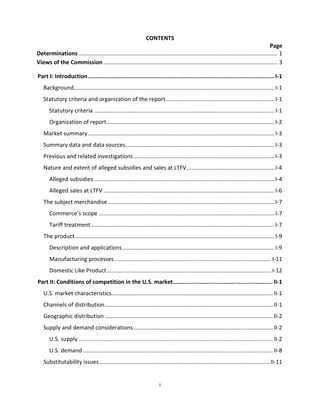 CONTENTS
Page
Determinations............................................................................................................................... 1
Views of the Commission ............................................................................................................... 3
Part I: Introduction..............................................................................................................I-1
Background................................................................................................................................I-1
Statutory criteria and organization of the report .....................................................................I-1
Statutory criteria ...................................................................................................................I-1
Organization of report...........................................................................................................I-2
Market summary.......................................................................................................................I-3
Summary data and data sources...............................................................................................I-3
Previous and related investigations..........................................................................................I-3
Nature and extent of alleged subsidies and sales at LTFV........................................................I-4
Alleged subsidies ...................................................................................................................I-4
Alleged sales at LTFV .............................................................................................................I-6
The subject merchandise ..........................................................................................................I-7
Commerce’s scope ................................................................................................................I-7
Tariff treatment.....................................................................................................................I-7
The product...............................................................................................................................I-9
Description and applications.................................................................................................I-9
Manufacturing processes....................................................................................................I-11
Domestic Like Product.........................................................................................................I-12
Part II: Conditions of competition in the U.S. market...........................................................II-1
U.S. market characteristics.......................................................................................................II-1
Channels of distribution...........................................................................................................II-1
Geographic distribution ...........................................................................................................II-2
Supply and demand considerations.........................................................................................II-2
U.S. supply............................................................................................................................II-2
U.S. demand .........................................................................................................................II-8
Substitutability issues.............................................................................................................II-11
i
 