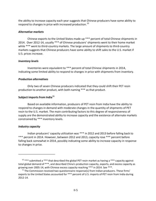 the ability to increase capacity each year suggests that Chinese producers have some ability to
respond to changes in price with increased production.10
Alternative markets
Chinese exports to the United States made up *** percent of total Chinese shipments in
2014. Over 2012-14, usually *** of Chinese producers’ shipments went to their home market
while *** went to third-country markets. The large amount of shipments to third-country
markets suggests that Chinese producers have some ability to shift sales to the U.S. market if
U.S. prices increase.
Inventory levels
Inventories were equivalent to *** percent of total Chinese shipments in 2014,
indicating some limited ability to respond to changes in price with shipments from inventory.
Production alternatives
Only two of seven Chinese producers indicated that they could shift their PET resin
production to another product, with both naming *** as that product.
Subject imports from India11
Based on available information, producers of PET resin from India have the ability to
respond to changes in demand with moderate changes in the quantity of shipments of PET
resin to the U.S. market. The main contributing factors to this degree of responsiveness of
supply are the demonstrated ability to increase capacity and the existence of alternate markets
constrained by *** inventory levels.
Industry capacity
Indian producers’ capacity utilization was *** in 2012 and 2013 before falling back to
*** percent in 2014. However, between 2012 and 2013, capacity rose *** percent before
falling back somewhat in 2014, possibly indicating some ability to increase capacity in response
to changes in price.
10
*** submitted a *** that described the global PET resin market as having a *** capacity against
total global demand of ***, and described China’s production capacity, exports, and excess capacity as
growing over 2005-14, with Chinese excess capacity reaching *** in 2014. See ***.
11
The Commission received two questionnaire response(s) from Indian producers. These firms’
exports to the United States accounted for *** percent of U.S. imports of PET resin from India during
2012-14.
II-5
 