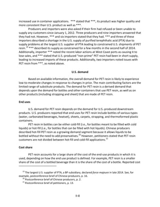 increased use in container applications. *** stated that ***, its product was higher quality and
more consistent than U.S. product as well as ***.
Producers and importers were also asked if their firm had refused or been unable to
supply any customers since January 1, 2012. Three producers and nine importers answered that
they had not. However, *** and six importers stated that they had. *** and three of these
importers described a shortage in the U.S. supply of purified terephthalic acid (PTA) due to
supply problems at the largest U.S. supplier of PTA leading to constrained U.S. shipments of PET
resin.19
*** described its supply as constrained for a few months in the second half of 2014.
Additionally, importer *** noted the recent labor actions at West Coast ports as causing it to
lose sales, and *** stated that U.S.-produced “non-prime” PET resin had been in short supply,
leading to increased imports of these products. Additionally, two importers noted issues with
PET resin from ***, as noted above.
U.S. demand
Based on available information, the overall demand for PET resin is likely to experience
low-to-moderate changes in response to changes in price. The main contributing factors are the
limited range of substitute products. The demand for PET resin is a derived demand that
depends upon the demand for bottles and other containers that use PET resin, as well as on
other products (including strapping and sheet) that are made of PET resin.
End uses
U.S. demand for PET resin depends on the demand for U.S.-produced downstream
products. U.S. producers reported that end uses for PET resin include bottles of various types
(water, carbonated beverages, heatset), sheets, carpets, strapping, and thermoformed plastic
containers.
PET resin in bottles can be either cold-fill (i.e., for bottles meant to be filled with cold
liquids) or hot-fill (i.e., for bottles that can be filled with hot liquids). Chinese producers
described hot-fill PET resin as a growing demand segment because it allows liquids to be
bottled without the need to add preservatives.20
However, petitioners stated that PET resin
customers are not divided between hot-fill and cold-fill applications.21
Cost share
PET resin accounts for a large share of the cost of the end-use products in which it is
used, depending on how the end use product is defined. For example, PET resin is a smaller
share of the cost of a bottled beverage than it is the share of the cost of a bottle. Reported cost
19
The largest U.S. supplier of PTA, a BP subsidiary, declared force majeure in late 2014. See, for
example, postconference brief of Chinese producers, p. 16.
20
Postconference brief of Chinese producers, p. 2.
21
Postconference brief of petitioners, p. 13.
II-8
 