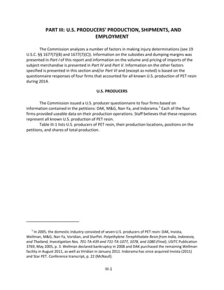 PART III: U.S. PRODUCERS’ PRODUCTION, SHIPMENTS, AND
EMPLOYMENT
The Commission analyzes a number of factors in making injury determinations (see 19
U.S.C. §§ 1677(7)(B) and 1677(7)(C)). Information on the subsidies and dumping margins was
presented in Part I of this report and information on the volume and pricing of imports of the
subject merchandise is presented in Part IV and Part V. Information on the other factors
specified is presented in this section and/or Part VI and (except as noted) is based on the
questionnaire responses of four firms that accounted for all known U.S. production of PET resin
during 2014.
U.S. PRODUCERS
The Commission issued a U.S. producer questionnaire to four firms based on
information contained in the petitions: DAK, M&G, Nan Ya, and Indorama.1
Each of the four
firms provided useable data on their production operations. Staff believes that these responses
represent all known U.S. production of PET resin.
Table III-1 lists U.S. producers of PET resin, their production locations, positions on the
petitions, and shares of total production.
1
In 2005, the domestic industry consisted of seven U.S. producers of PET resin: DAK, Invista,
Wellman, M&G, Nan Ya, Voridian, and StarPet. Polyethylene Terephthalate Resin from India, Indonesia,
and Thailand, Investigation Nos. 701-TA-439 and 731-TA-1077, 1078, and 1080 (Final), USITC Publication
3769, May 2005, p. 3. Wellman declared bankruptcy in 2008 and DAK purchased the remaining Wellman
facility in August 2011, as well as Viridian in January 2011. Indorama has since acquired Invista (2011)
and Star PET. Conference transcript, p. 22 (McNaull).
III-1
 