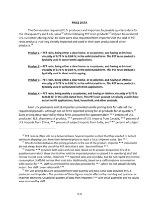 PRICE DATA
The Commission requested U.S. producers and importers to provide quarterly data for
the total quantity and f.o.b. value12
of the following PET resin products13
shipped to unrelated
U.S. customers during 2012-14. Data were also requested from importers for the cost of PET
resin products that they directly imported and used in their own production of other
products.14
Product 1.—PET resin, being either a clear homo- or co-polymer, and having an intrinsic
viscosity of 0.72 IV to 0.84 IV, in the solid stated form. This PET resin product is
typically used in water bottle applications.
Product 2.—PET resin, being either a clear homo- or co-polymer, and having an intrinsic
viscosity of 0.72 IV to 0.84 IV, in the solid stated form. This PET resin product is
typically used in sheet and strapping.
Product 3.-- PET resin, being either a clear homo- or co-polymer, and having an intrinsic
viscosity of 0.78 IV to 0.86 IV, in the solid stated form. This PET resin product is
typically used in carbonated soft drink applications.
Product 4.—PET resin, being mainly a co-polymer, and having an intrinsic viscosity of 0.75 IV
to 0.86 IV, in the solid stated form. This PET resin product is typically used in heat
set or hot fill applications; food, household, and other products.
Four U.S. producers and 16 importers provided usable pricing data for sales of the
requested products, although not all firms reported pricing for all products for all quarters.15
Sales pricing data reported by these firms accounted for approximately *** percent of U.S.
producers’ U.S. shipments of product, *** percent of U.S. imports from Canada, *** percent of
U.S. imports from China, *** percent of subject imports from India, and *** percent of subject
12
PET resin is often sold on a delivered basis. Several importers noted that they needed to deduct
estimated shipping costs from their delivered prices to reach a f.o.b. shipment value. See ***.
13
One distinction between the pricing products is the use of the product. Importer *** indicated it
did not always know the use of the PET resin that it sold. See email from ***.
14
Importer *** provided both sales and cost data. Based on its answers to question II-5 of its
questionnaire (which show that it either sold the imported product or placed it in inventory), staff did
not use its cost data. Similar, importers *** reported sales and cost data, but did not report any internal
consumption. Staff did not use their cost data. Additionally, based on a staff telephone conversation
with counsel for ***, staff has removed the cost data provided by ***, which did not actually directly
import. See staff conversation with ***.
15
Per-unit pricing data are calculated from total quantity and total value data provided by U.S.
producers and importers. The precision of these figures may be affected by rounding and producer or
importer estimates. Occasional quarters of data from importers *** with small quantities and no values
were removed by staff.
V-4
 