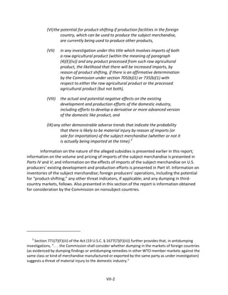 (VI)the potential for product-shifting if production facilities in the foreign
country, which can be used to produce the subject merchandise,
are currently being used to produce other products,
(VII) in any investigation under this title which involves imports of both
a raw agricultural product (within the meaning of paragraph
(4)(E)(iv)) and any product processed from such raw agricultural
product, the likelihood that there will be increased imports, by
reason of product shifting, if there is an affirmative determination
by the Commission under section 705(b)(1) or 735(b)(1) with
respect to either the raw agricultural product or the processed
agricultural product (but not both),
(VIII) the actual and potential negative effects on the existing
development and production efforts of the domestic industry,
including efforts to develop a derivative or more advanced version
of the domestic like product, and
(IX)any other demonstrable adverse trends that indicate the probability
that there is likely to be material injury by reason of imports (or
sale for importation) of the subject merchandise (whether or not it
is actually being imported at the time).2
Information on the nature of the alleged subsidies is presented earlier in this report;
information on the volume and pricing of imports of the subject merchandise is presented in
Parts IV and V; and information on the effects of imports of the subject merchandise on U.S.
producers’ existing development and production efforts is presented in Part VI. Information on
inventories of the subject merchandise; foreign producers’ operations, including the potential
for “product-shifting;” any other threat indicators, if applicable; and any dumping in third-
country markets, follows. Also presented in this section of the report is information obtained
for consideration by the Commission on nonsubject countries.
2
Section 771(7)(F)(iii) of the Act (19 U.S.C. § 1677(7)(F)(iii)) further provides that, in antidumping
investigations, “. . . the Commission shall consider whether dumping in the markets of foreign countries
(as evidenced by dumping findings or antidumping remedies in other WTO member markets against the
same class or kind of merchandise manufactured or exported by the same party as under investigation)
suggests a threat of material injury to the domestic industry.”
VII-2
 