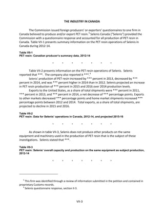 THE INDUSTRY IN CANADA
The Commission issued foreign producers’ or exporters’ questionnaires to one firm in
Canada believed to produce and/or export PET resin.3
Selenis Canada (“Selenis”) provided the
Commission with a questionnaire response and accounted for all production of PET resin in
Canada. Table VII-1 presents summary information on the PET resin operations of Selenis in
Canada during 2012-14.
Table VII-1
PET resin: Canadian producer’s summary data, 2012-14
* * * * * * *
Table VII-2 presents information on the PET resin operations of Selenis. Selenis
reported that ***. The company also reported it ***.4
Selenis’ production of PET resin increased by *** percent in 2013, decreased by ***
percent in 2014, and was *** percent higher in 2014 than in 2012. Selenis projected an increase
in PET resin production of *** percent in 2015 and 2016 over 2014 production levels.
Exports to the United States, as a share of total shipments were *** percent in 2011,
*** percent in 2013, and *** percent in 2014, a net decrease of *** percentage points. Exports
to other markets decreased *** percentage points and home market shipments increased ***
percentage points between 2012 and 2014. Total exports, as a share of total shipments, are
projected to decline in 2015 and 2016.
Table VII-2
PET resin: Data for Selenis’ operations in Canada, 2012-14, and projected 2015-16
* * * * * * *
As shown in table VII-3, Selenis does not produce other products on the same
equipment and machinery used in the production of PET resin that is the subject of these
investigations. Selenis stated that ***.
Table VII-3
PET resin: Selenis’ overall capacity and production on the same equipment as subject production,
2012-14
* * * * * * *
3
This firm was identified through a review of information submitted in the petition and contained in
proprietary Customs records.
4
Selenis questionnaire response, section II-3.
VII-3
 