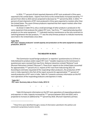 In 2014, *** percent of total reported shipments of PET resin produced in China were
exported to the United States. Exports from China to the United States increased overall by ***
percent from 2012 to 2014 and are projected to decrease by *** percent by 2016. In 2014, ***
percent of total shipments of PET resin produced in China were exported to markets other than
the United States. The seven Chinese producers reported that their export markets other than
the United States are ***.
As shown in table VII-6, only a small percentage of other products is produced on the
same equipment that produces the subject PET resin. Two firms, *** reported producing other
products on the same equipment. *** indicated machine maintenance as the only constraint to
switching between the two products. *** was the only Chinese producer to indicate inventories
were held in the United States since 2012.
Table VII-6
PET resin: Chinese producers’ overall capacity and production on the same equipment as subject
production, 2012-14
* * * * * * *
THE INDUSTRY IN INDIA
The Commission issued foreign producers’ or exporters’ questionnaires to 13 firms in
India believed to produce and/or export PET resin.6
Useable responses to the Commission’s
questionnaire were received from two firms: Reliance Industries Limited (“Reliance”) and
Dhunseri Petrochem Limited (“Dhunseri”). These firms’ exports to the United States accounted
for approximately *** percent of U.S. imports of PET resin from India during 2012-14.
According to estimates requested of the responding Indian producers, the production of PET
resin in India reported in this Part of the report accounts for approximately *** percent of
overall production of PET resin in India. Table VII-7 presents summary information on the PET
resin operations of the responding producers and exporters in India.
Table VII-7
PET resin: Summary data on firms in India, 2012-14
* * * * * * *
Table VII-8 presents information on the PET resin operations of responding producers
and exporters in India. Capacity increased by *** percent between 2012 and 2014, and is
projected to increase an additional by *** percent by 2016. Dhunseri reported a primary
6
These firms were identified through a review of information submitted in the petition and
contained in proprietary Customs records.
VII-5
 