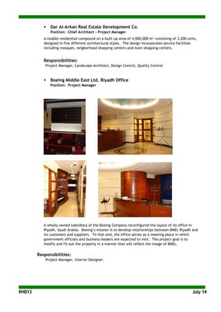 KKHHDD1133 JJuullyy 1144
 Dar Al-Arkan Real Estate Development Co.
Position: Chief Architect - Project Manager
A sizable residential compound on a built-up area of 4,000,000 m² consisting of 3,200 units,
designed in five different architectural styles. The design incorporates service facilities
including mosques, neigborhood shopping centers and main shopping centers.
Responsibilities:
Project Manager, Landscape Architect, Design Control, Quality Control
 Boeing Middle East Ltd. Riyadh Office
Position: Project Manager
A wholly owned subsidiary of the Boeing Company reconfigured the layout of its office in
Riyadh, Saudi Arabia. Boeing’s mission is to develop relationships between BMEL Riyadh and
its customers and suppliers. To that end, the office serves as a meeting place in which
government officials and business leaders are expected to visit. The project goal is to
modify and fit-out the property in a manner that will reflect the image of BMEL.
Responsibilities:
Project Manager, Interior Designer.
 