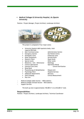 KKHHDD1144 JJuullyy 1144
 Medical Colleges & University Hospital, AL-Qassim
University
Position: Project Manager, Project Architect, Landscape Architect
The project is composed of four major zones:
 University Hospital (660 inpatients beds), total
capacity 850 beds
 Main functional areas Administration Section
 Emergency Section Out Patient Clinics
 Orthopedic Clinic Endoscopy Suite
 Other Outpatients Nursing wards
 Obstetric Ward Royal wards
 Special wards Other wards
 Obstetrics - Unit – Deliverance Radiology
 Central Laboratories Operations Wards
 Intensive Care Units Central Sterilization
 Blood Bank
 Physiotherapy & Rehabilitation Dialysis Unit
 Psychology Ward Hospital Services
 Additional departments Mortuary
 Staff Changing Clinical Measurement
 Day Care
- Medical Colleges (Male Section - 1300 students)
- Medical Colleges (Female Section – 700 students)
- Support Services
The built-up area is approximately 140,000 m² on an 85,600 m² land.
Responsibilities:
Position: Project Architect, Landscape Architect, Technical Coordinator
 