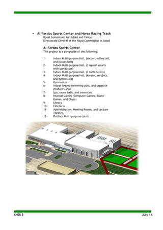 KKHHDD1155 JJuullyy 1144
 Al-Ferdos Sports Center and Horse Racing Track
Royal Commission for Jubail and Yanbu
Directorate General of the Royal Commission in Jubail
Al-Ferdos Sports Center
This project is a composite of the following:
1- Indoor Multi-purpose hall, (soccer, volley ball,
and basket ball)
2- Indoor Multi-purpose hall, (3 squash courts
with spectators)
3- Indoor Multi-purpose hall, (3 table tennis)
4- Indoor Multi-purpose hall, (karate, aerobics,
and gymnastics)
5- Gymnasium
6- Indoor heated swimming pool, and separate
children’s Pool
7- Spa, sauna bath, and amenities.
8- Internal Games (Computer Games, Board
Games, and Chess)
9- Library
10- Cafeteria
11- Administration, Meeting Rooms, and Lecture
Theater.
12- Outdoor Multi-purpose courts.
 