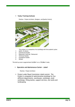 KKHHDD1199 JJuullyy 1144
 Yanbu Training Institute
Position: Project Architect, Designer, and Quality Control.
This project is a composite of six buildings with the academic spine:
1- Admin. & Library
2- Commercial Studies
3- Diplomatic Catering / Restaurant
4- Technical Studies
5- Foundation Studies
6- Mosque
The built-up area is approximate 26,000m² on a 178,886m² lands.
 Operation and Maintenance Center - Jubail
Position: Project Architect
 Project under Royal Commission Jubail control. The
Project is composed of administration buildings for five
different departments, warehouses, workshops, small
workshops, filling station, support services, site works and
landscaping.
 