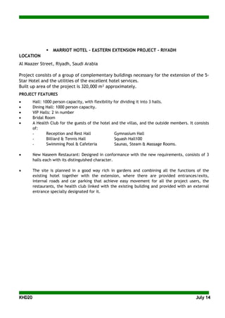 KKHHDD2200 JJuullyy 1144
 MARRIOT HOTEL – EASTERN EXTENSION PROJECT - RIYADH
LOCATION
Al Maazer Street, Riyadh, Saudi Arabia
Project consists of a group of complementary buildings necessary for the extension of the 5-
Star Hotel and the utilities of the excellent hotel services.
Built up area of the project is 320,000 m² approximately.
PROJECT FEATURES
• Hall: 1000 person capacity, with flexibility for dividing it into 3 halls.
• Dining Hall: 1000 person capacity.
• VIP Halls: 2 in number
• Bridal Room
• A Health Club for the guests of the hotel and the villas, and the outside members. It consists
of:
- Reception and Rest Hall Gymnasium Hall
- Billiard & Tennis Hall Squash Hall100
- Swimming Pool & Cafeteria Saunas, Steam & Massage Rooms.
• New Naseem Restaurant: Designed in conformance with the new requirements, consists of 3
halls each with its distinguished character.
• The site is planned in a good way rich in gardens and combining all the functions of the
existing hotel together with the extension, where there are provided entrances/exits,
internal roads and car parking that achieve easy movement for all the project users, the
restaurants, the health club linked with the existing building and provided with an external
entrance specially designated for it.
 