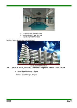 KKHHDD2233 JJuullyy 1144
• Saudi Consulate – New York, USA
• Saudi UN Mission – New York, USA
• FAL HEADQUARTER PROPOSAL
Position: Project Manager, and Interior Designer.
FAL HEADQUARTER PROPOSAL
1992 - 2001: Al-Beeah, Planners, Architects & Engineers RIYADH, SAUDI ARABIA
 Royal Saudi Embassy - Tunis
Position: Project Manager, Designer
 