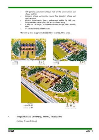 KKHHDD2255 JJuullyy 1144
- 1200 persons Auditorium & Prayer Hall for the same number and
related facilities
- Minister’s offices and meeting rooms, four deputies’ offices and
meeting rooms
- All other departments, library, underground parking for 1000 cars;
design includes master plan, site works & landscaping.
- In addition, the project is composed of main storage areas, printing
press
- T.V. studios and related facilities.
The built-up area is approximate 200,000m² on a 500,000m² lands.
 King Abdul-Aziz University, Medina, Saudi Arabia
Position: Project Architect
 