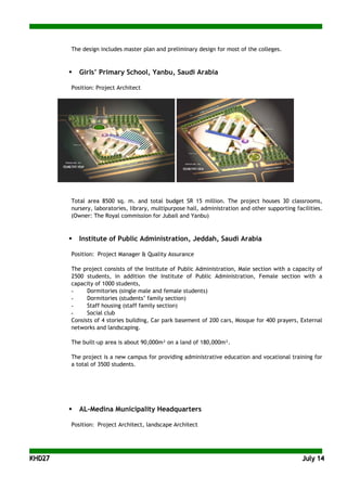KKHHDD2277 JJuullyy 1144
The design includes master plan and preliminary design for most of the colleges.
 Girls’ Primary School, Yanbu, Saudi Arabia
Position: Project Architect
Total area 8500 sq. m. and total budget SR 15 million. The project houses 30 classrooms,
nursery, laboratories, library, multipurpose hall, administration and other supporting facilities.
(Owner: The Royal commission for Jubail and Yanbu)
 Institute of Public Administration, Jeddah, Saudi Arabia
Position: Project Manager & Quality Assurance
The project consists of the Institute of Public Administration, Male section with a capacity of
2500 students, in addition the Institute of Public Administration, Female section with a
capacity of 1000 students,
- Dormitories (single male and female students)
- Dormitories (students’ family section)
- Staff housing (staff family section)
- Social club
Consists of 4 stories building, Car park basement of 200 cars, Mosque for 400 prayers, External
networks and landscaping.
The built-up area is about 90,000m² on a land of 180,000m².
The project is a new campus for providing administrative education and vocational training for
a total of 3500 students.
 AL-Medina Municipality Headquarters
Position: Project Architect, landscape Architect
 