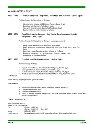 KKHHDD3344 JJuullyy 1144
MAJOR PROJECTS IN EGYPT:
1990 -1992 Sabbour Associates – Engineers, Architects and Planners – Cairo, Egypt.
Position: Project Architect, Interior Designer
- Administrative Building of 200 Military Factory, Cairo, Egypt
- Cairo land Entertainment Park, Cairo, Egypt
- Movenpick Hotel & Resort, Qusair, Red Sea Coast, Egypt
- Egyptian National Bank, Headquarters, Cairo
1987 – 1990 Elaref Engineering Concept – Architects, Developers and Interior
Designers – Cairo, Egypt.
Position: Project Architect, Interior Designer, Landscape Architect
- Master House, Cairo-Alexandria Highway, K106, Egypt
- RAMO Mixed-use Development, Residential Units and Retail Units, Nasr City-
Cairo.
- Baron Rest House, Cairo-Alexandria Highway, K115, Egypt
- Designing numerous of architectural, interior design and
landscaping for houses and villas.
1985 – 1987 Prefabricated Design Consultants – Cairo, Egypt.
Position: Project Architect
• Bagoush Tourist Resort, Alexandria-Matrouh Highway, Km.52, Egypt
• Aqua Sports Centre, Ma’moura Island, Alexandria, Egypt
• AL-Alameen Tourist Resort, Alexandria-Matrouh Highway, K90, Egypt
• Mixed-use Development, Residential Units and Retail Units, Heliopolis- Cairo
LANGUAGES:
Arabic (native), English (excellent spoken & written)
OTHER SKILLS:
• Professional use of AutoCAD, Adobe Photoshop, 3D Max, MS Office
• Excellent presentation skills
• Excellent interpersonal skills
• Ability to manage different personalities, motivate employees, reconcile work teams and
control quality of work
CONTACT INFORMATION:
Saudi Consulting Services
Riyadh 11451, P.O. Box 2341
Tel. : (00966-11) 2837825
(00966-11) 4659975 Ext. 1602
Mobile : 00966 501525892
e-mail address : kdoghry@saudconsult.com & kdoghry@gmail.com & kdoghry@outlook.com
 