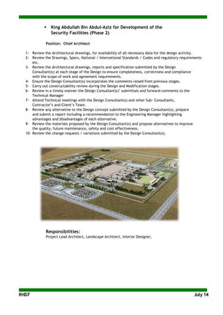 KKHHDD77 JJuullyy 1144
 King Abdullah Bin Abdul-Aziz for Development of the
Security Facilities (Phase 2)
Position: Chief Architect
1- Review the Architectural drawings, for availability of all necessary data for the design activity.
2- Review the Drawings, Specs, National / International Standards / Codes and regulatory requirements
etc.
3- Review the Architectural drawings, reports and specification submitted by the Design
Consultant(s) at each stage of the Design to ensure completeness, correctness and compliance
with the scope of work and agreement requirements.
4- Ensure the Design Consultant(s) incorporates the comments raised from previous stages.
5- Carry out constructability review during the Design and Modification stages.
6- Review in a timely manner the Design Consultant(s)’ submittals and forward comments to the
Technical Manager
7- Attend Technical meetings with the Design Consultant(s) and other Sub- Consultants,
Contractor’s and Client’s Team.
8- Review any alternative to the Design concept submitted by the Design Consultant(s), prepare
and submit a report including a recommendation to the Engineering Manager highlighting
advantages and disadvantages of each alternative.
9- Review the materials proposed by the Design Consultant(s) and propose alternatives to improve
the quality, future maintenance, safety and cost effectiveness.
10- Review the change requests / variations submitted by the Design Consultant(s).
Responsibilities:
Project Lead Architect, Landscape Architect, Interior Designer,
 