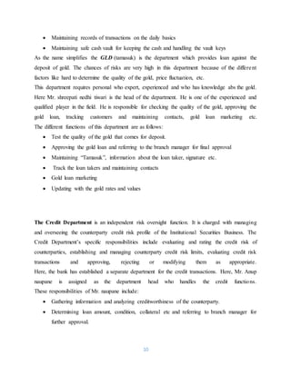 10
 Maintaining records of transactions on the daily basics
 Maintaining safe cash vault for keeping the cash and handling the vault keys
As the name simplifies the GLD (tamasuk) is the department which provides loan against the
deposit of gold. The chances of risks are very high in this department because of the different
factors like hard to determine the quality of the gold, price fluctuation, etc.
This department requires personal who expert, experienced and who has knowledge abs the gold.
Here Mr. shreepati nedhi tiwari is the head of the department. He is one of the experienced and
qualified player in the field. He is responsible for checking the quality of the gold, approving the
gold loan, tracking customers and maintaining contacts, gold loan marketing etc.
The different functions of this department are as follows:
 Test the quality of the gold that comes for deposit.
 Approving the gold loan and referring to the branch manager for final approval
 Maintaining “Tamasuk”, information about the loan taker, signature etc.
 Track the loan takers and maintaining contacts
 Gold loan marketing
 Updating with the gold rates and values
The Credit Department is an independent risk oversight function. It is charged with managing
and overseeing the counterparty credit risk profile of the Institutional Securities Business. The
Credit Department’s specific responsibilities include evaluating and rating the credit risk of
counterparties, establishing and managing counterparty credit risk limits, evaluating credit risk
transactions and approving, rejecting or modifying them as appropriate.
Here, the bank has established a separate department for the credit transactions. Here, Mr. Anup
naupane is assigned as the department head who handles the credit functions.
These responsibilities of Mr. naupane include:
 Gathering information and analyzing creditworthiness of the counterparty.
 Determining loan amount, condition, collateral etc and referring to branch manager for
further approval.
 
