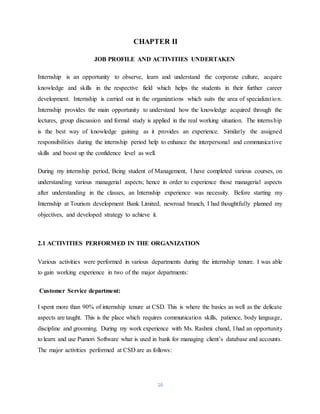 16
CHAPTER II
JOB PROFILE AND ACTIVITIES UNDERTAKEN
Internship is an opportunity to observe, learn and understand the corporate culture, acquire
knowledge and skills in the respective field which helps the students in their further career
development. Internship is carried out in the organizations which suits the area of specialization.
Internship provides the main opportunity to understand how the knowledge acquired through the
lectures, group discussion and formal study is applied in the real working situation. The internship
is the best way of knowledge gaining as it provides an experience. Similarly the assigned
responsibilities during the internship period help to enhance the interpersonal and communicative
skills and boost up the confidence level as well.
During my internship period, Being student of Management, I have completed various courses, on
understanding various managerial aspects; hence in order to experience those managerial aspects
after understanding in the classes, an Internship experience was necessity. Before starting my
Internship at Tourism development Bank Limited, newroad branch, I had thoughtfully planned my
objectives, and developed strategy to achieve it.
2.1 ACTIVITIES PERFORMED IN THE ORGANIZATION
Various activities were performed in various departments during the internship tenure. I was able
to gain working experience in two of the major departments:
Customer Service department:
I spent more than 90% of internship tenure at CSD. This is where the basics as well as the delicate
aspects are taught. This is the place which requires communication skills, patience, body language,
discipline and grooming. During my work experience with Ms. Rashmi chand, I had an opportunity
to learn and use Pumori Software what is used in bank for managing client’s database and accounts.
The major activities performed at CSD are as follows:
 
