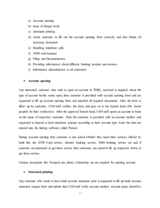 17
a) Account opening
b) Issue of cheque book
c) statement printing
d) Assist customer to fill out the account opening form correctly and also obtain all
necessary document
e) Handling telephone calls
f) ATM card issuance
g) Filing and Documentation
h) Providing information about different banking product and services
i) Information dissemination to all customers.
 Account opening
Any interested customer who wish to open an account in TDBL, newroad is inquired about the
type of account he/she wants open, then customer is provided with account opening form and are
requested to fill up account opening form and attached all required documents. After the form is
filled up by customer, CSD staff verifies the form and pass on to the branch head (Mr. Samir
poudel) for final verification. After the approval branch head, CSD staff opens an account in bank
on the name of respective customer. Then the customer is provided with an account number and
requested to deposit at least minimum amount according to their account type. Later the data are
entered into the linking software called Pumori.
During account opening time customer is also asked whether they need other services offered by
bank like the ATM Card service, internet banking service, SMS banking service etc and if
customer are interested to get those service then customers are asked to fill up respective forms to
get those service.
Various documents like Passport size photo, Citizenship etc are required for opening account.
 Statement printing
Any customer who wants to have bank account statement print is requested to fill up bank account
statement request form and submit then CSD staff verify account number, account name, identifies
 