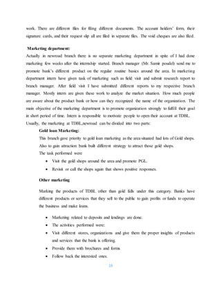 19
work. There are different files for filing different documents. The account holders’ form, their
signature cards, and their request slip all are filed in separate files. The void cheques are also filed.
Marketing department:
Actually in newroad branch there is no separate marketing department in spite of I had done
marketing few weeks after the internship started. Branch manager (Mr. Samir poudel) send me to
promote bank’s different product on the regular routine basics around the area. In marketing
department intern have given task of marketing such as field visit and submit research report to
branch manager. After field visit I have submitted different reports to my respective branch
manager. Mostly intern are given these work to analyze the market situation. How much people
are aware about the product bank or how can they recognized the name of the organization. The
main objective of the marketing department is to promote organization strongly to fulfill their goal
in short period of time. Intern is responsible to motivate people to open their account at TDBL.
Usually, the marketing at TDBL,newroad can be divided into two parts:
Gold loan Marketing:
This branch gave priority to gold loan marketing as the area situated had lots of Gold shops.
Also to gain attraction bank built different strategy to attract those gold shops.
The task performed were
 Visit the gold shops around the area and promote PGL.
 Revisit or call the shops again that shows positive responses.
Other marketing
Marking the products of TDBL other than gold falls under this category. Banks have
different products or services that they sell to the public to gain profits or funds to operate
the business and make loans.
 Marketing related to deposits and lendings are done.
 The activities performed were:
 Visit different stores, organizations and give them the proper insights of products
and services that the bank is offering.
 Provide them with brochures and forms
 Follow back the interested ones.
 