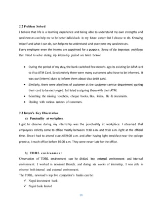 20
2.2 Problem Solved
I believe that life is a learning experience and being able to understand my own strengths and
weaknesses can help me to be better individuals in my future career that I choose to do. Knowing
myself and what I can do, can help me to understand and overcome my weaknesses.
Every employee even the interns are appointed for a purpose. Some of the important problems
that I tried to solve during my internship period are listed below:
 During the period of my stay, the bank switched few months ago its existing Sct ATMcard
to Visa ATM Card. So ultimately there were many customers who have to be informed. It
was our (interns) duty to inform them about visa debit card.
 Similarly, there were also lines of customer at the customer service department waiting
their card to be exchanged. So I tried assigning them with their ATM.
 Searching the missing vouchers, cheque books, files, forms, file & documents.
 Dealing with various natures of customers.
2.3 Intern’s Key Observation
a) Punctuality at workplace
I got to observe during my internship was the punctuality at workplace. I observed that
employees strictly come to office mostly between 9:30 a.m. and 9:50 a.m. right at the official
time. Since I had to attend class till 9:00 a.m. and after having light breakfast near the college
premise, I reach office before 10:00 a.m. They were never late for the office.
b) TD BL e nvironme nt
Observation of TDBL environment can be divided into external environment and internal
environment. I worked in newroad Branch, and during six weeks of internship, I was able to
observe both internal and external environment.
The TDBL, newroad’s top five competitor’s banks can be:
 Nepal investment bank
 Nepal bank limited
 