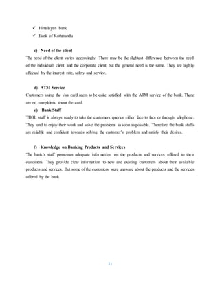 21
 Himalayan bank
 Bank of Kathmandu
c) Need of the client
The need of the client varies accordingly. There may be the slightest difference between the need
of the individual client and the corporate client but the general need is the same. They are highly
affected by the interest rate, safety and service.
d) ATM Service
Customers using the visa card seem to be quite satisfied with the ATM service of the bank. There
are no complaints about the card.
e) Bank Staff
TDBL staff is always ready to take the customers queries either face to face or through telephone.
They tend to enjoy their work and solve the problems as soon as possible. Therefore the bank staffs
are reliable and confident towards solving the customer’s problem and satisfy their desires.
f) Knowledge on Banking Products and Services
The bank’s staff possesses adequate information on the products and services offered to their
customers. They provide clear information to new and existing customers about their available
products and services. But some of the customers were unaware about the products and the services
offered by the bank.
 