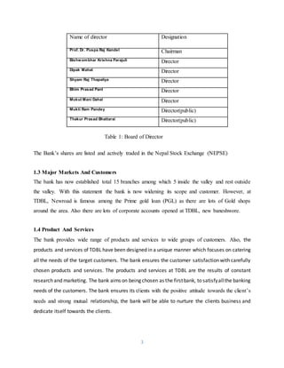 3
Name of director Designation
Prof. Dr. Puspa Raj Kandel Chairman
Bishwombhar Krishna Parajuli Director
Dipak Mahat Director
Shyam Raj Thapaliya Director
Bhim Prasad Pant Director
Mukul Mani Dahal Director
Mukti Ram Pandey Director(public)
Thakur Prasad Bhattarai Director(public)
Table 1: Board of Director
The Bank’s shares are listed and actively traded in the Nepal Stock Exchange (NEPSE)
1.3 Major Markets And Customers
The bank has now established total 15 branches among which 5 inside the valley and rest outside
the valley. With this statement the bank is now widening its scope and customer. However, at
TDBL, Newroad is famous among the Prime gold loan (PGL) as there are lots of Gold shops
around the area. Also there are lots of corporate accounts opened at TDBL, new baneshwore.
1.4 Product And Services
The bank provides wide range of products and services to wide groups of customers. Also, the
products and services of TDBL have been designed in a unique manner which focuses on catering
all the needs of the target customers. The bank ensures the customer satisfaction with carefully
chosen products and services. The products and services at TDBL are the results of constant
research and marketing. The bank aims on being chosen as the firstbank, to satisfyallthe banking
needs of the customers. The bank ensures its clients with the positive attitude towards the client’s
needs and strong mutual relationship, the bank will be able to nurture the clients business and
dedicate itself towards the clients.
 