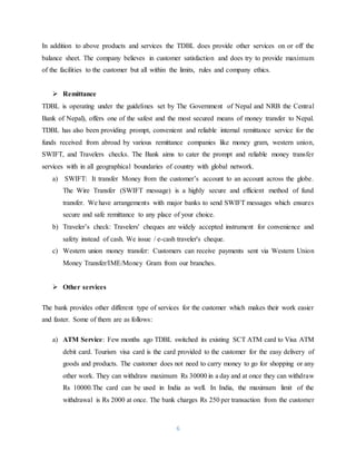 6
In addition to above products and services the TDBL does provide other services on or off the
balance sheet. The company believes in customer satisfaction and does try to provide maximum
of the facilities to the customer but all within the limits, rules and company ethics.
 Remittance
TDBL is operating under the guidelines set by The Government of Nepal and NRB the Central
Bank of Nepal), offers one of the safest and the most secured means of money transfer to Nepal.
TDBL has also been providing prompt, convenient and reliable internal remittance service for the
funds received from abroad by various remittance companies like money gram, western union,
SWIFT, and Travelers checks. The Bank aims to cater the prompt and reliable money transfer
services with in all geographical boundaries of country with global network.
a) SWIFT: It transfer Money from the customer’s account to an account across the globe.
The Wire Transfer (SWIFT message) is a highly secure and efficient method of fund
transfer. We have arrangements with major banks to send SWIFT messages which ensures
secure and safe remittance to any place of your choice.
b) Traveler’s check: Travelers' cheques are widely accepted instrument for convenience and
safety instead of cash. We issue / e-cash traveler's cheque.
c) Western union money transfer: Customers can receive payments sent via Western Union
Money Transfer/IME/Money Gram from our branches.
 Other services
The bank provides other different type of services for the customer which makes their work easier
and faster. Some of them are as follows:
a) ATM Service: Few months ago TDBL switched its existing SCT ATM card to Visa ATM
debit card. Tourism visa card is the card provided to the customer for the easy delivery of
goods and products. The customer does not need to carry money to go for shopping or any
other work. They can withdraw maximum Rs 30000 in a day and at once they can withdraw
Rs 10000.The card can be used in India as well. In India, the maximum limit of the
withdrawal is Rs 2000 at once. The bank charges Rs 250 per transaction from the customer
 