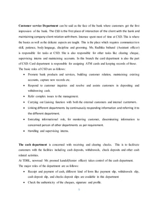 9
Customer service Department can be said as the face of the bank where customers get the first
impression of the bank. The CSD is the first place of interaction of the client with the bank and
maintaining company-client relation with them. Internee spent most of time at CSD. This is where
the basics as well as the delicate aspects are taught. This is the place which requires communication
skill, patience, body language, discipline and grooming. Ms. Radhika bishural (Assistant officer)
is responsible for tasks at CSD. She is also responsible for other tasks like clearing cheque,
supervising interns and maintaining accounts. In this branch the card department is also the part
of CSD. Card department is responsible for assigning ATM cards and keeping records of those.
The basic roles of CSD are as follows:
 Promote bank products and services, building customer relation, maintaining existing
accounts, capture new records etc.
 Respond to customer inquiries and resolve and assists customers in depositing and
withdrawing cash.
 Refer complex issues to the management.
 Carrying out Liaising function with both the external customers and internal customers.
 Linking different departments by continuously responding information and referring it to
the different department.
 Executing informational role, for monitoring customer, disseminating information to
concerned person of other departments as per requirement.
 Handling and supervising interns.
The cash department is concerned with receiving and clearing checks. This is to facilitate
customers with the facilities including cash deposits, withdrawals, check deposits and other cash
related activities.
At TDBL, newroad Mr. promod kandel(Senior officer) takes control of the cash department.
The major roles of the department are as follows:
 Receipt and payment of cash, different kind of form like payment slip, withdrawals slip,
cash deposit slip, and checks deposit slips are available in this department
 Check the authenticity of the cheques, signature and profile.
 