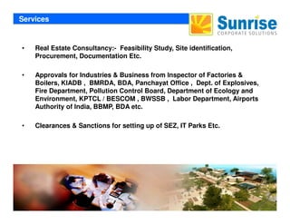 Services
• Real Estate Consultancy:- Feasibility Study, Site identification,
Procurement, Documentation Etc.
• Approvals for Industries & Business from Inspector of Factories &
Boilers, KIADB , BMRDA, BDA, Panchayat Office , Dept. of Explosives,
Fire Department, Pollution Control Board, Department of Ecology and
Environment, KPTCL / BESCOM , BWSSB , Labor Department, Airports
Authority of India, BBMP, BDA etc.
Sunrise Corporate Solutions
• Clearances & Sanctions for setting up of SEZ, IT Parks Etc.
 