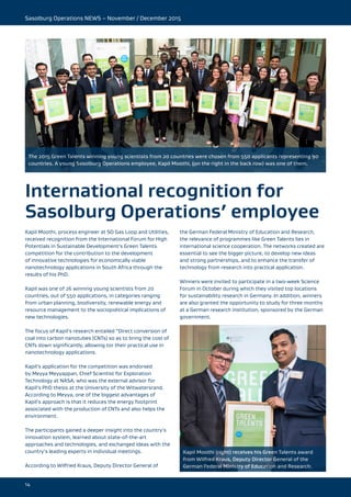 Sasolburg Operations NEWS – November / December 2015
14
International recognition for
Sasolburg Operations’ employee
Kapil Moothi, process engineer at SO Gas Loop and Utilities,
received recognition from the International Forum for High
Potentials in Sustainable Development’s Green Talents
competition for the contribution to the development
of innovative technologies for economically viable
nanotechnology applications in South Africa through the
results of his PhD.
Kapil was one of 26 winning young scientists from 20
countries, out of 550 applications, in categories ranging
from urban planning, biodiversity, renewable energy and
resource management to the sociopolitical implications of
new technologies.
The focus of Kapil’s research entailed “Direct conversion of
coal into carbon nanotubes (CNTs) so as to bring the cost of
CNTs down significantly, allowing tor their practical use in
nanotechnology applications.
Kapil’s application for the competition was endorsed
by Meyya Meyyappan, Chief Scientist for Exploration
Technology at NASA, who was the external advisor for
Kapil’s PhD thesis at the University of the Witwatersrand.
According to Meyya, one of the biggest advantages of
Kapil’s approach is that it reduces the energy footprint
associated with the production of CNTs and also helps the
environment.
The participants gained a deeper insight into the country’s
innovation system, learned about state-of-the-art
approaches and technologies, and exchanged ideas with the
country’s leading experts in individual meetings.
According to Wilfried Kraus, Deputy Director General of
the German Federal Ministry of Education and Research,
the relevance of programmes like Green Talents lies in
international science cooperation. The networks created are
essential to see the bigger picture, to develop new ideas
and strong partnerships, and to enhance the transfer of
technology from research into practical application.
Winners were invited to participate in a two-week Science
Forum in October during which they visited top locations
for sustainability research in Germany. In addition, winners
are also granted the opportunity to study for three months
at a German research institution, sponsored by the German
government.
Kapil Moothi (right) receives his Green Talents award
from Wilfred Kraus, Deputy Director General of the
German Federal Ministry of Education and Research.
The 2015 Green Talents winning young scientists from 20 countries were chosen from 550 applicants representing 90
countries. A young Sasolburg Operations employee, Kapil Moothi, (on the right in the back row) was one of them.
 