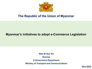 The Republic of the Union of Myanmar
Myanmar’s initiatives to adopt e-Commerce Legislation
Nwe Ni Soe Yin
Director
E-Government Department
Ministry of Transport and Communications
29-2-2020
 