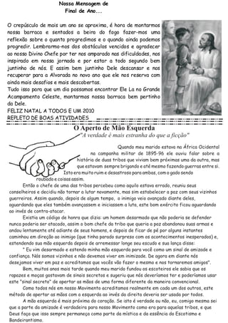 Nossa Mensagem de
                       Final de Ano...

O crepúsculo de mais um ano se aproxima, é hora de montarmos
nossa barraca e sentados a beira do fogo fazer-mos uma
reflexão sobre o quanto progredimos e o quando ainda podemos
progredir. Lembrarmo-nos dos obstáculos vencidos e agradecer
ao nosso Divino Chefe por ter nos amparado nas dificuldades, nos
inspirado em nossa jornada e por estar a todo segundo bem
juntinho de nós. E assim bem juntinho Dele descansar e nos
recuperar para a Alvorada no novo ano que ele nos reserva com
ainda mais desafios e mais descobertas.
Tudo isso para que um dia possamos encontrar Ele La no Grande
Acampamento Celeste, montarmos nossa barraca bem pertinho
da Dele.
FELIZ NATAL A TODOS E UM 2010
REPLETO DE BOAS ATIVIDADES
 