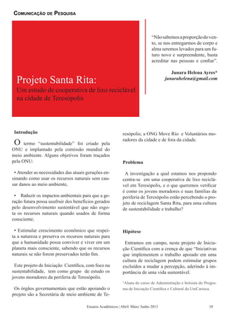 Projeto Santa Rita:
“Nãosabemosaproporçãodoven-
to, se nos entregarmos de corpo e
alma seremos levados para um fu-
turo novo e surpreendente, basta
acreditar nas pessoas e confiar”.
Junara Helena Ayres*
junarahelena@gmail.com
Introdução
O termo “sustentabilidade” foi criado pela
ONU e implantado pela comissão mundial do
meio ambiente. Alguns objetivos foram traçados
pela ONU:
• Atender as necessidades das atuais gerações en-
sinando como usar os recursos naturais sem cau-
sar danos ao meio ambiente,
• Reduzir os impactos ambientais para que a ge-
ração futura possa usufruir dos benefícios gerados
pelo desenvolvimento sustentável que não esgo-
ta os recursos naturais quando usados de forma
consciente;
• Estimular crescimento econômico que respei-
ta a natureza e preserva os recursos naturais para
que a humanidade possa conviver e viver em um
planeta mais consciente, sabendo que os recursos
naturais se não forem preservados terão fim.
Este projeto de Iniciação Científica, com foco na
sustentabilidade, tem como grupo de estudo os
jovens moradores da periferia de Teresópolis.
Os órgãos governamentais que estão apoiando o
projeto são a Secretária de meio ambiente de Te-
resópolis; a ONG Move Rio e Voluntários mo-
radores da cidade e de fora da cidade.
Problema
A investigação a qual estamos nos propondo
centra-se em uma cooperativa de lixo reciclá-
vel em Teresópolis, e o que queremos verificar
é como os jovens moradores e suas famílias da
periferia de Teresópolis estão percebendo o pro-
jeto de reciclagem Santa Rita, para uma cultura
de sustentabilidade e trabalho?
Hipótese
Entramos em campo, neste projeto de Inicia-
ção Científica com a crença de que “Iniciativas
que implementem o trabalho apoiado em uma
cultura de reciclagem podem estimular grupos
excluídos a mudar a percepção, aderindo à im-
portância de uma vida sustentável.
*
Aluna do curso de Administração e bolsista do Progra-
ma de Iniciação Científica e Cultural da UniCarioca.
Um estudo de cooperativa de lixo reciclável
na cidade de Teresópolis
Comunicação de Pesquisa
Ensaios Acadêmicos | Abril/ Maio/ Junho 2013 10
 