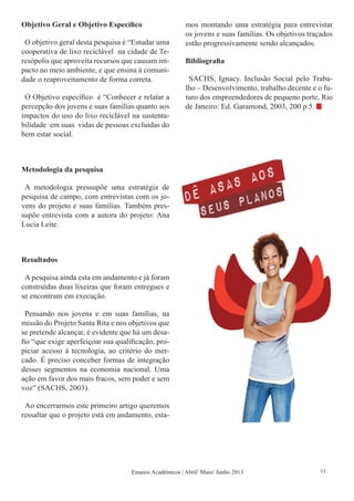 Objetivo Geral e Objetivo Específico
O objetivo geral desta pesquisa é “Estudar uma
cooperativa de lixo reciclável na cidade de Te-
resópolis que aproveita recursos que causam im-
pacto no meio ambiente, e que ensina à comuni-
dade o reaproveitamento de forma correta.
O Objetivo específico é “Conhecer e relatar a
percepção dos jovens e suas famílias quanto aos
impactos do uso do lixo reciclável na sustenta-
bilidade em suas vidas de pessoas excluídas do
bem estar social.
Metodologia da pesquisa
A metodologia pressupõe uma estratégia de
pesquisa de campo, com entrevistas com os jo-
vens do projeto e suas famílias. Também pres-
supõe entrevista com a autora do projeto: Ana
Lucia Leite.
Resultados
A pesquisa ainda esta em andamento e já foram
construídas duas lixeiras que foram entregues e
se encontram em execução.
Pensando nos jovens e em suas famílias, na
missão do Projeto Santa Rita e nos objetivos que
se pretende alcançar, é evidente que há um desa-
fio “que exige aperfeiçoar sua qualificação, pro-
piciar acesso á tecnologia, ao critério do mer-
cado. É preciso conceber formas de integração
desses segmentos na economia nacional. Uma
ação em favor dos mais fracos, sem poder e sem
voz” (SACHS, 2003).
Ao encerrarmos este primeiro artigo queremos
ressaltar que o projeto está em andamento, esta-
mos montando uma estratégia para entrevistar
os jovens e suas famílias. Os objetivos traçados
estão progressivamente sendo alcançados.
Bibliografia
SACHS, Ignacy. Inclusão Social pelo Traba-
lho – Desenvolvimento, trabalho decente e o fu-
turo dos empreendedores de pequeno porte, Rio
de Janeiro: Ed. Garamond, 2003, 200 p.5.
Ensaios Acadêmicos | Abril/ Maio/ Junho 2013 11
 