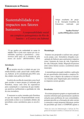 “O que significa pós modernidade no campo do
trabalho? Não se pode mais esperar por sua es-
tabilidade, segurança e permanência – carac-
terísticas pelas quais ele é retratado há pelo
menos um século.” (BENDASSOLI, 2010)
Introdução
Este projeto envolve a cidade em que vive
minha família e onde passei toda minha infân-
cia, Itaboraí já foi considerada pela ONU uma
das cidades mais pobres do Brasil.
Anotícia da escolha do município como local
para receber o maior projeto já realizado pela
Petrobras, trouxe uma série de expectativas
para a população e a esperança de que mudan-
ças positivas melhorariam a qualidade de vida
de seus moradores.
É mensurar as ações tomadas pela Petrobras
no que diz respeito a Responsabilidade social,
procurando avaliar se os resultados obtidos são
percebidos como satisfatórios para os envolvi-
dos.
Metodologia
Estamos nos propondo a realizar uma pesqui-
sa de campo, com formulários dirigidos à po-
-pulação de Itaboraí, para analisarmos impactos
como: Aumento do custo de vida, Expectativa
de vida, Educação, Saúde, Migração de pessoas
entre outros fatores sociais e econômicos deste
município.
A metodologia pressupõe também a aplicação
de um questionário direcionado a empresa Pe-
trobras, com o objetivo de conhecer as iniciati-
vas tomadas pela Organização para minimizar
os impactos sociais gerados.
Resultados
Já existem pequenos grupos se organizando em
reuniões informais para questionarem e pedirem
soluções para problemas de suas comunidades,
portanto percebe-se a formação de redes sociais
e começam a surgir pequenas lideranças, porém
foi percebido que tanto o COMPERJ quanto a
Sustentabilidade e os
impactos nos fatores
humanos:
A responsabilidade social
em complexo petroquímico do Rio de
Janeiro - o Comperj em Itaboraí
Artigo resultante do proje-
to de Iniciação Científica da
Unicarioca realizado por
Suellen Pereira*
suellen1804@yahoo.com.br
Comunicação de Pesquisa
Ensaios Acadêmicos | Abril/ Maio/ Junho 2013
*
Aluna do curso de Administração e bolsista do Pro-
grama de Iniciação Científica e Cultural da UniCarioca.
12
 