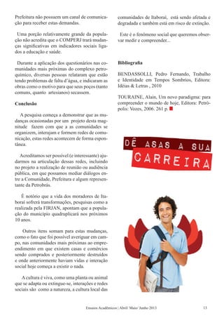 Prefeitura não possuem um canal de comunica-
ção para receber estas demandas.
Uma porção relativamente grande da popula-
ção não acredita que o COMPERJ trará mudan-
ças significativas em indicadores sociais liga-
dos a educação e saúde.
Durante a aplicação dos questionários nas co-
munidades mais próximas do complexo petro-
químico, diversas pessoas relataram que estão
tendo problemas de falta d’água, e indicaram as
obras como o motivo para que seus poços (tanto
comuns, quanto artesianos) secassem.
Conclusão
A pesquisa começa a demonstrar que as mu-
danças ocasionadas por um projeto desta mag-
nitude fazem com que a as comunidades se
organizem, interajam e formem redes de comu-
nicação, estas redes acontecem de forma espon-
tânea.
Acreditamos ser possível (e interessante) aju-
darmos na articulação dessas redes, incluindo
no projeto a realização de reunião ou audiência
pública, em que possamos mediar diálogos en-
tre a Comunidade, Prefeitura e algum represen-
tante da Petrobrás.
É notório que a vida dos moradores de Ita-
boraí sofrerá transformações, pesquisas como a
realizada pela FIRJAN, apontam que a popula-
ção do município quadruplicará nos próximos
10 anos.
Outros itens somam para estas mudanças,
como o fato que foi possível averiguar em cam-
po, nas comunidades mais próximas ao empre-
endimento em que existem casas e comércios
sendo comprados e posteriormente destruídos
e onde anteriormente haviam vidas e interação
social hoje começa a existir o nada.
Acultura é viva, como uma planta ou animal
que se adapta ou extingue-se, interações e redes
sociais são como a natureza, a cultura local das
comunidades de Itaboraí, está sendo afetada e
degradada e também está em risco de extinção.
Este é o fenômeno social que queremos obser-
var medir e compreender...
Bibliografia
BENDASSOLLI, Pedro Fernando, Trabalho
e Identidade em Tempos Sombrios, Editora:
Idéias & Letras , 2010
TOURAINE, Alain, Um novo paradigma: para
compreender o mundo de hoje, Editora: Petró-
polis: Vozes, 2006. 261 p.
Ensaios Acadêmicos | Abril/ Maio/ Junho 2013 13
 