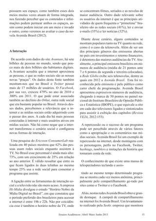 possuem seu espaço, como também esses dois
meios muitas vezes atuam de forma integrada,
nos fazendo perceber que os conteúdos e infor-
mações podem permear ambos os espaços, as-
sim como podem iniciar em um meio e invadir
o outro, como veremos ao avaliar o caso da no-
vela Avenida Brasil (2012).
A Interação
De acordo com dados do site Avantare, há sete
bilhões de pessoas no mundo, sendo que pou-
co mais de dois bilhões são habitantes digitais.
A Avantare acredita que a internet aproximou
as pessoas, e que as redes sociais são as nossas
novas “praças”. Os dados desta fonte também
mostram-nos que no Brasil o Twitter possui
mais de 17 milhões de usuários. O Facebook,
por sua vez, cresceu 479% no ano de 2010 e
300% em 2011. O que pode estar associado
também ao declínio do Orkut, outra rede social
que era bastante popular no Brasil. Através des-
ses dados, percebemos a relevância que a in-
ternet e as mídias sociais estão adquirindo com
o passar dos anos. A cada dia há mais pessoas
conectadas à internet e mais usuários ativos em
mídias sociais. Não há como negar que a inter-
net transformou o cenário social e configurou
novas formas de interação.
Uma pesquisa do Ericsson ConsumerLab rea-
lizada em 40 países mostrou que 62% das pes-
soas usam redes sociais enquanto assistem à
TV. No Brasil esse percentual é ainda mais alto:
73%, com um crescimento de 25% em relação
ao ano anterior. É válido ressaltar que entre os
que ficam ligados às duas telinhas ao mesmo
tempo 25% usa a rede social para comentar o
programa que assiste.
A ligação entre as ferramentas de interação so-
cial e a televisão não são mero acaso. A empresa
Hi-Mídia divulgou o estudo “Horário Nobre da
Mídia Digital no Brasil”, em que constatou que
o período preferido dos brasileiros para acessar
a internet é entre 19h e 22h. Não por coicidên-
cia esse é também o horário nobre da TV, onde
se concentram filmes, seriados e as novelas de
maior audiência. Outro dado relevante sobre
os usuários da internet é que as principais ati-
vidades de quem frequenta o “primetime” bra-
sileiro são as redes sociais (41%), ler e enviar
e-mails (35%) e ler notícias (32%).
Diante desse cenário, alguns conteúdos se
mostram populares tanto na TV quanto na rede,
como é o caso da telenovela. Além de ser um
dos principais gêneros das emissoras abertas
no país em investimentos e retorno financeiro,
é detentora das maiores audiências da TV. Atu-
almente, a principal emissora brasileira em nú-
meros de audiência (média de 21 pontos ante
7 e 6 pontos da segunda e terceira colocadas),
a Rede Globo exibe seis telenovelas, dentre as
quais em 2012 a Avenida Brasil. Esta foi re-
conhecida pela emissora e pelo público como
carro chefe da programação. Avenida Brasil
apresentou expressivos números de audiência,
chegando à marca de 50 pontos no painel na-
cional do Instituto Brasileiro de Opinião Públi-
ca e Estatística (IBOPE), o que equivale a oito
em cada dez televisores ligados e sintonizados
para assistir à exibição dos capítulos (Revista
VEJA, 2012:153).
A repercussão ou o sucesso de um programa
pode ser percebido através de vários fatores
como a apropriação e os comentários nas mí-
dias sociais. Avenida Brasil foi um exemplo de
repercussão na internet, desde montagens com
os personagens, perfis no Facebook, Twitter,
hashtags, tumblers e imitações da história que
tomaram conta da rede.
O conhecimento de que existe uma massa de
telespectadores teclando e assis-
tindo ao mesmo tempo determinado progra-
ma se mostra cada vez menos anônima, princi-
palmente pelo compartilhamento ge-rado por
sites como o Twitter e o Facebook.
Aliás,nestasredesAvenidaBrasilobtevegran-
de destaque. A campeã de compartilhamento
na internet foiAvenida Brasil. Um le���������vantamen-
to realizado pela Seekr, empresa que monitora
Ensaios Acadêmicos | Abril/ Maio/ Junho 2013 15
 