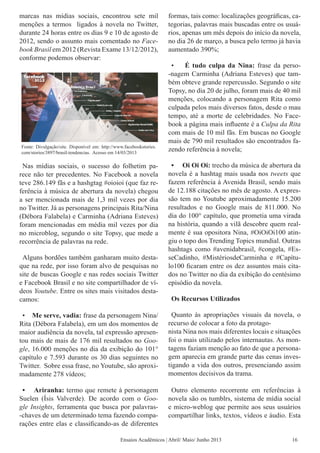 Nas mídias sociais, o sucesso do folhetim pa-
rece não ter precedentes. No Facebook a novela
teve 286.149 fãs e a hashgtag #oioioi (que faz re-
ferência à música de abertura da novela) chegou
a ser mencionada mais de 1,3 mil vezes por dia
no Twitter. Já as personagens principais Rita/Nina
(Débora Falabela) e Carminha (Adriana Esteves)
foram mencionadas em média mil vezes por dia
no microblog, segundo o site Topsy, que mede a
recorrência de palavras na rede.
Alguns bordões também ganharam muito desta-
que na rede, por isso foram alvo de pesquisas no
site de buscas Google e nas redes sociais Twitter
e Facebook Brasil e no site compartilhador de ví-
deos Youtube. Entre os sites mais visitados desta-
camos:
• Me serve, vadia: frase da personagem Nina/
Rita (Débora Falabela), em um dos momentos de
maior audiência da novela, tal expressão apresen-
tou mais de mais de 176 mil resultados no Goo-
gle, 16.000 menções no dia da exibição do 101°
capítulo e 7.593 durante os 30 dias seguintes no
Twitter. Sobre essa frase, no Youtube, são aproxi-
madamente 278 vídeos;
• Ariranha: termo que remete à personagem
Suelen (Ísis Valverde). De acordo com o Goo-
gle Insights, ferramenta que busca por palavras-
-chaves de um determinado tema fazendo compa-
rações entre elas e classificando-as de diferentes
formas, tais como: localizações geográficas, ca-
tegorias, palavras mais buscadas entre os usuá-
rios, apenas um mês depois do início da novela,
no dia 26 de março, a busca pelo termo já havia
aumentado 390%;
• É tudo culpa da Nina: frase da perso-
-nagem Carminha (Adriana Esteves) que tam-
bém obteve grande repercussão. Segundo o site
Topsy, no dia 20 de julho, foram mais de 40 mil
menções, colocando a personagem Rita como
culpada pelos mais diversos fatos, desde o mau
tempo, até a morte de celebridades. No Face-
book a página mais influente é a Culpa da Rita
com mais de 10 mil fãs. Em buscas no Google
mais de 790 mil resultados são encontrados fa-
zendo referência à novela;
• Oi Oi Oi: trecho da música de abertura da
novela é a hashtag mais usada nos tweets que
fazem referência à Avenida Brasil, sendo mais
de 12.188 citações no mês de agosto. A expres-
são tem no Youtube aproximadamente 15.200
resultados e no Google mais de 811.000. No
dia do 100° capítulo, que prometia uma virada
na história, quando a vilã descobre quem real-
mente é sua opositora Nina, #OiOiOi100 atin-
giu o topo dos Trending Topics mundial. Outras
hashtags como #avenidabrasil, #congela, #Es-
seCadinho, #MistériosdeCarminha e #Capítu-
lo100 ficaram entre os dez assuntos mais cita-
dos no Twitter no dia da exibição do centésimo
episódio da novela.
Os Recursos Utilizados
Quanto às apropriações visuais da novela, o
recurso de colocar a foto da protago-
nista Nina nos mais diferentes locais e situações
foi o mais utilizado pelos internautas. As mon-
tagens faziam menção ao fato de que a persona-
gem aparecia em grande parte das cenas inves-
tigando a vida dos outros, presenciando assim
momentos decisivos da trama.
Outro elemento recorrente em referências à
novela são os tumblrs, sistema de mídia social
e micro-weblog que permite aos seus usuários
compartilhar links, textos, vídeos e áudio. Esta
Fonte: Divulgação/site. Disponível em: http://www.facebookstories.
com/stories/3897/brasil-tendencias. Acesso em 14/03/2013
Ensaios Acadêmicos | Abril/ Maio/ Junho 2013 16
marcas nas mídias sociais, encontrou sete mil
menções a termos ligados à novela no Twitter,
durante 24 horas entre os dias 9 e 10 de agosto de
2012, sendo o assunto mais comentado no Face-
book Brasil em 2012 (Revista Exame 13/12/2012),
conforme podemos observar:
 