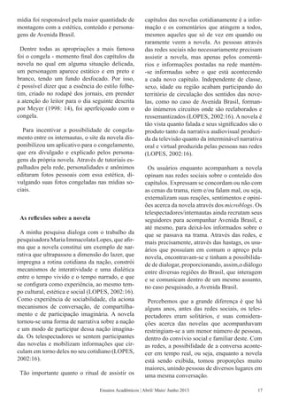 mídia foi responsável pela maior quantidade de
montagens com a estética, conteúdo e persona-
gens de Avenida Brasil.
Dentre todas as apropriações a mais famosa
foi o congela - momento final dos capítulos da
novela no qual em alguma situação delicada,
um personagem aparece estático e em preto e
branco, tendo um fundo desfocado. Por isso,
é possível dizer que a essência do estilo folhe-
tim, criado no rodapé dos jornais, em prender
a atenção do leitor para o dia seguinte descrita
por Meyer (1998: 14), foi aperfeiçoado com o
congela.
Para incentivar a possibilidade de congela-
mento entre os internautas, o site da novela dis-
ponibilizou um aplicativo para o congelamento,
que era divulgado e explicado pelos persona-
gens da própria novela. Através de tutoriais es-
palhados pela rede, personalidades e anônimos
editaram fotos pessoais com essa estética, di-
vulgando suas fotos congeladas nas mídias so-
ciais.
As reflexões sobre a novela
A minha pesquisa dialoga com o trabalho da
pesquisadora Maria Immacolata Lopes, que afir-
ma que a novela constitui um exemplo de nar-
rativa que ultrapassou a dimensão do lazer, que
impregna a rotina cotidiana da nação, constrói
mecanismos de interatividade e uma dialética
entre o tempo vivido e o tempo narrado, e que
se configura como experiência, ao mesmo tem-
po cultural, estética e social (LOPES, 2002:16).
Como experiência de sociabilidade, ela aciona
mecanismos de conversação, de compartilha-
mento e de participação imaginária. A novela
tornou-se uma forma de narrativa sobre a nação
e um modo de participar dessa nação imagina-
da. Os telespectadores se sentem participantes
das novelas e mobilizam informações que cir-
culam em torno deles no seu cotidiano (LOPES,
2002:16).
Tão importante quanto o ritual de assistir os
capítulos das novelas cotidianamente é a infor-
mação e os comentários que atingem a todos,
mesmos aqueles que só de vez em quando ou
raramente veem a novela. As pessoas através
das redes sociais não necessariamente precisam
assistir a novela, mas apenas pelos comentá-
rios e informações postadas na rede mantém-
-se informadas sobre o que está acontecendo
a cada novo capítulo. Independente de classe,
sexo, idade ou região acabam participando do
território de circulação dos sentidos das nove-
las, como no caso de Avenida Brasil, forman-
do inúmeros circuitos onde são reelaborados e
ressemantizados (LOPES, 2002:16). A novela é
tão vista quanto falada e seus significados são o
produto tanto da narrativa audiovisual produzi-
da da televisão quanto da interminável narrativa
oral e virtual produzida pelas pessoas nas redes
(LOPES, 2002:16).
Os usuários enquanto acompanham a novela
opinam nas redes sociais sobre o conteúdo dos
capítulos. Expressam se concordam ou não com
as cenas da trama, riem e/ou falam mal, ou seja,
externalizam suas reações, sentimentos e opini-
ões acerca da novela através dos microblogs. Os
telespectadores/internautas ainda recrutam seus
seguidores para acompanhar Avenida Brasil, e
até mesmo, para deixá-los informados sobre o
que se passava na trama. Através das redes, e
mais precisamente, através das hastags, os usu-
ários que possuíam em comum o apreço pela
novela, encontravam-se e tinham a possibilida-
de de dialogar, proporcionando, assim,o diálogo
entre diversas regiões do Brasil, que interagem
e se comunicam dentro de um mesmo assunto,
no caso pesquisado, a Avenida Brasil.
Percebemos que a grande diferença é que há
alguns anos, antes das redes sociais, os teles-
pectadores eram solitários, e suas considera-
ções acerca das novelas que acompanhavam
restringiam-se a um menor número de pessoas,
dentro do convívio social e familiar deste. Com
as redes, a possibilidade de a conversa aconte-
cer em tempo real, ou seja, enquanto a novela
está sendo exibida, tomou proporções muito
maiores, unindo pessoas de diversos lugares em
uma mesma conversação.
Ensaios Acadêmicos | Abril/ Maio/ Junho 2013 17
 
