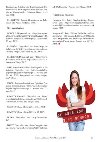 Brasileira de Estudos Interdisciplinares da Co-
municação XXV Congresso Brasileiro de Ciên-
cias da Comunicação. Salvador, Bahia, 1 a 5
set, 2002.
PALLOTTINI, Renata. Dramaturgia de Tele-
visão. São Paulo: Moderna, 1998.
Sites pesquisados:
GOOGLE. Disponível em: <http://www.goo-
gle.com/insights/search/#q=ariranha&geo=BR
&date=t oday%2012-m&cmpt=q>. Acesso em:
23 ago. 2012.
ESTADÃO. Disponível em: http://blogs.es-
tadao.com.br/link/tv-e-redes-sociais-tudo-ao-
-mesmo-tempo/ Acesso em: 13 jan. 2012.
FACEBOOK.Disponível em: <https://www.
Facebook.com/FatoCulpaDaRita?ref=ts>.
Acesso em: 24 ago. 2012.
IBGE, Instituto Brasileiro de Geografia e Es-
tatística. Disponível em: <http://midiadados.
digitalpages.com.br/home.aspx>. Acesso em:
20 fev. 2012. Disponível em: <http://migre.
me/9V4Ac>.
IBOPE, Instituto Brasileiro de Opinião e Pes-
quisa. Disponível em: <http://www.ibope.com.
br/ptbr/Paginas/home.aspx>. Acesso em: 23
ago. 2012.
REVISTA EXAME. Disponível em: http://
www.facebookstories.com/stories/3897/brasil-
-tendencias. Acesso em: 25 ago. 2012.
REVISTA VEJA, edição 2281, p.153, 2012.
REVISTA VEJA, edição 2029, p. 85, 2007.
SEEKR. Disponível em: <http://seekr.com.
br/>.
TOPSY. Disponível em: <http://analytics.top-
sy.com/?q=carminha%2Cnina%2Crita&peri
od=1%20month>. Acesso em: 24 ago. 2012.
Créditos de Imagens:
Imagem (01). Foto: Divulgação/site. Dispo-
nível em: http://www.facebookstories.com/
stories/3897/brasil-tendencias. Acesso em: 14
março 2013.
Imagem (02) Foto: Débora Falabella e Adria-
na Esteves - Divulgação/Editora Abril/Revista
Veja. Disponível em: http://veja.abril.com.br/
acervodigital/home.aspx. Acesso em: 02 fev.
2013.
Ensaios Acadêmicos | Abril/ Maio/ Junho 2013 19
 