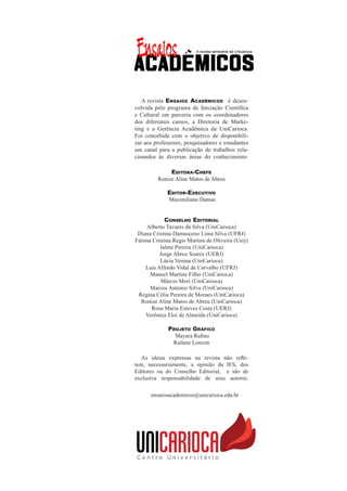 A revista Ensaios Acadêmicos é desen-
volvida pelo programa de Iniciação Científica
e Cultural em parceria com os coordenadores
dos diferentes cursos, a Diretoria de Marke-
ting e a Gerência Acadêmica da UniCarioca.
Foi concebida com o objetivo de disponibili-
zar aos professores, pesquisadores e estudantes
um canal para a publicação de trabalhos rela-
cionados às diversas áreas do conhecimento.
Editora-Chefe
Ronize Aline Matos de Abreu
Editor-Executivo
Maximiliano Damas
Conselho Editorial
Alberto Tavares da Silva (UniCarioca)
Diana Cristina Damasceno Lima Silva (UFRJ)
Fátima Cristina Regis Martins de Oliveira (Uerj)
Jalme Pereira (UniCarioca)
Jorge Abreu Soares (UERJ)
Lúcia Venina (UniCarioca)
Luís Alfredo Vidal de Carvalho (UFRJ)
Manoel Martins Filho (UniCarioca)
Márcio Mori (UniCarioca)
Marcos Antonio Silva (UniCarioca)
Regina Célia Pereira de Moraes (UniCarioca)
Ronize Aline Matos de Abreu (UniCarioca)
Rosa Maria Esteves Costa (UERJ)
Verônica Eloi de Almeida (UniCarioca)
Projeto Gráfico
Mayara Rufino
Railane Louven
As ideias expressas na revista não refle-
tem, necessariamente, a opinião da IES, dos
Editores ou do Conselho Editorial, e são de
exclusiva responsabilidade de seus autores.
ensaiosacademicos@unicarioca.edu.br
 
