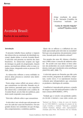 Introdução
O presente trabalho busca analisar o impacto
das telenovelas na construção da identidade na-
cional, dando ênfase à novela Avenida Brasil.
A televisão está presente na maioria dos lares
brasileiros. As telenovelas ocupam um lugar
de destaque na grade de programação, lançam
pautas, nacionalizam debates sobre os mais va-
riados temas, integrando assim as pessoas (LO-
PES, 2002).
As telenovelas refletem a nossa realidade ou
através delas procura-se construir uma identi-
dade nacional?
Neste artigo vamos refletir um pouco sobre o
que consumimos na televisão, baseado em al-
guns teóricos, passando para o caso específico
das telenovelas e culminando com a análise de
Avenida Brasil, novela líder de audiência, para
deste modo responder essas questões.
Televisão: reflexão sobre o que consumimos
A televisão é um veículo que está presente em
nove de cada dez casas dos brasileiros. Ela tem
grande alcance nos conteúdos em que divulga,
dita comportamentos e estabelece padrões.
Quais são os reflexos e a influência do con-
teúdo apresentado pela televisão na sociedade?
Será que seus programas são puramente comer-
ciais, fazendo parte da indústria cultural?
Em meados dos anos 40, Adorno e Horkhei-
mer (1980) criam o conceito de indústria cultu-
ral. De acordo com suas ideias os bens cultu-
rais são produzidos em escala industrial o que
denota a tudo que é produzido certa semelhança
(MATTELART, 2000: 77).
A televisão aposta em fórmulas que dão certo
como novelas, programas de auditório, telejor-
nais, reality shows. E os reproduzem incansa-
velmente para telespectadores que consomem
os produtos e ideologias ali contidos.
A audiência é marcada pelo grotesco, a junção
de sangue e sexo são temas presentes e cada vez
mais comuns (BOURDIEU, 1997).
Verdade que o veículo vem perdendo audiên-
cia devido à internet e suas redes sociais, po-
Avenida Brasil:
Razões de sua audiência
Artigo resultante do proje-
to de Iniciação Científica da
Unicarioca realizado por
Carina de Almeida Salgado*
carina497@yahoo.com.br
Artigo
Ensaios Acadêmicos | Abril/ Maio/ Junho 2013
*
Bacharel em Direito, é aluna do curso de Jornalis-
mo da UNICARIOCA e participa do projeto de Ini-
ciação Científica e Cultural “Televisão e produção
cultural brasileira: diálogos entre representações”,
orientado pela Profa. Dra.Veronica Eloi de Almeida.
20
 