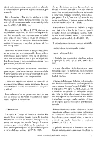 rém é muito comum as pessoas assistirem televisão
e comentarem ou postarem algo na facebook, por
exemplo.
Pierre Bourdieu reflete sobre a violência o-culta.
O autor utiliza o termo habitus referindo-se à ma-
nutenção de uma ordem social em suas desigualda-
des (MATTELART, 2000: 76).
De acordo com Guy Debord (1994) vivemos na
sociedade do espetáculo e a televisão faz parte dis-
so. Em um mundo interconectado onde os indiví-
duos expõem suas vidas, ao invés de apenas ob-
servar a vida dos personagens, nos transformamos
nesses personagens e também expiamos através
dos reality shows.
Mas como podemos chamar a atenção da socieda-
de para o que está sendo consumido. Pensar sobre a
manipulação que sofremos, como se um chip invi-
sível estivesse dentro de nós, o que nos impossibi-
lita de questionar o que consumimos muitas vezes
por osmose, não adianta muito.
Talvez a solução possa ser chamar a atenção das
pessoas para questionarem o que estão assistindo.
Criar programas em que elas possam refletir e de-
bater um pouco sobre o que chega até elas.
A televisão expressa os valores de uma elite ou
está comprometida em passar a realidade da nossa
sociedade? Ela constrói nossa identidade ou apenas
a reflete?
Buscando entender um pouco mais sobre os mo-
dos de atuação da televisão estudaremos a seguir
como surgiram as telenovelas.
As telenovelas
No século XIX surge na França o folhetim. Seu
criador foi o jornalista francês Émile de Girardin.
O folhetim consistia em histórias em capítulos es-
critas nos rodapés dos jornais. Sempre ficava um
suspense que seria revelado no dia seguinte, com
isso, a vendagem do jornal era garantida instigando
a curiosidade dos leitores (KORNIS, 2003).
Os enredos tinham um tema desencadeador da
história e tramas paralelas a ele, que corriam
num clima ao mesmo tempo lento e rápido; daí
a preferência por ação e aventura, muitos diálo-
gos, poucas descrições e repetições que forma-
vam o novo leitor e o levaram a acompanhar um
romance iniciado (MEYER, 1998: 14).
O melodrama é anterior ao folhetim e surgiu
em 1800, após a Revolução Francesa, quando
os teatros foram reabertos para o grande públi-
co, que se distraía com a clareza nos textos e o
apelo ao sentimental (KORNIS, 2003: 85).
O melodrama possui uma estrutura tripartide:
• antagonismo como situação inicial;
• uma violenta colisão;
• desfecho que representa o triunfo da virtude
e a punição do vício (HAUSER, 1982: 855-
886)
A telenovela utiliza o folhetim, a trama é con-
tada em pedaços e o melodrama baseado em um
conflito no decorrer da trama que se resolve ao
final da história.
Além da influência do folhetim e do melodra-
ma, destaca-se na telenovela o culto à peripécia,
destacado por Samira Campedelli (1985). Para
Campedelli (1985 apud ALMEIDA, 2012: 30),
a telenovela se aproveita do enfoque na peripé-
cia, onde os fatos não ocorrem simplesmente,
mas são repletos de consequências para a cons-
trução das tramas que envolvem vários núcleos,
ou múltiplos, que são os diversos enredos acon-
tecendo.
Diferentemente de outras telenovelas latino-
-americanas voltadas apenas para o melodrama,
as telenovelas brasileiras contam com outros
ingredientes como a comicidade, a aventura,
a narrativa policial, o fantástico e o erotismo
(BORELLI, 2001: 15).
A primeira telenovela a demostrar um conta-
to mais próximo com a realidade brasileira foi
Ensaios Acadêmicos | Abril/ Maio/ Junho 2013 21
 