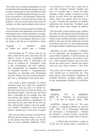 De acordo com os jornais pesquisados a novela
Avenida Brasil foi gravada para atingir a classe C
e acabou virando uma novela comentada em todas
as classes. O subúrbio ganhou destaque na nove-
la em seu realismo e sem ideologias. Nelson Ro-
drigues dizia que “a novela mata nossa fome por
mentiras”, mas esta novela matou nossa fome de
verdades, na observação de alguns destes jornais.
De acordo com os jornais, podemos ressaltar que
na novela todos eram importantes sem muitas di-
ferenciações entre o núcleo principal e os coadju-
vantes. Outra técnica muito utilizada foram cenas
em que todos os personagens falavam ao mes-
mo tempo o que deu um ar naturalista a trama.
Segundo o jornalista Arnal-
do Jabour em crônica para o Estadão:
Esta produção da TV coloca lixão de um
lado e Zona Sul do outro, mas nunca faz de-
núncias sociais ou mostra contradições de
um maniqueísmo fácil. E justamente essa
recusa ou ausência de “mensagens” torna
a obra extremamente, não direi “política”,
mas enriquecedora do imaginário brasilei-
ro, incluindo conceitos e comportamentos
esquecidos ou ignorados pela dramaturgia
nacional. Merece um sério estudo antropoló-
gico que a antropóloga Ivana podia fazer…
Esta novela é parte importante da cultura
brasileira atual, para longe dos esnobismos
estetizantes. Vejo que aqui e no mundo au-
diovisual nasce uma nova arte de massas, um
barroquismo digital e pós-pós que não busca
mais a realização de um sentido, mas uma
convivência entre ficção e realidade. Há vá-
rios anos a gente analisava a “importância” de
uma obra de arte, para além de sua aura po-
ética. Buscávamos alguma coisa que ajudas-
se a “mudar” contradições e desse mais har-
monia e sentido para a vida social. E agora?
Bem, esta novela foi vista por cerca de 80 mi-
lhões de pessoas durante meses, e isso a tor-
na não apenas uma ficção sobre nós. Ela faz
parte da nossa realidade (JABOUR, 2012).
Em entrevista a revista Veja o autor da no-
vela João Emanuel Carneiro também des-
creve os se-gredos para o sucesso da trama.
Segundo o autor, quando a proposta da tele-
novela Avenida Brasil foi apresentada a TV
Globo, houve um grande receio da emisso-
ra, pois a heroína não pertencia aos padrões
tradicionais das telenovelas. O próprio autor
afirma que temeu uma rejeição do público.
Por outro lado, o autor observou que o público
quer saber da vida daquele pessoal humilde que
enriqueceu e mora em condomínios da Barra da
Tijuca ou que continua morando no próprio su-
búrbio e não mais da elite tradicional. Investiu
nessa ideia e deu certo. E o mais impressionante
foi atingir também a audiência das classesAe B.
Apostando em não subestimar a inteligên-
cia do espectador, em protagonistas jovens
como Débora Falabella e Cauã Reymond, em
uma heroína nada ingênua, em mostrar a clas-
se C, João Emanuel Carneiro criou uma tele-
novela que entrou para a história das teleno-
velas tais como Roque Santeiro e Vale Tudo.
De acordo com as fontes pesquisadas é pos-
sível concluir que as telenovelas são vistas
pelos jornais como portadoras simbólicas da
realidade brasileira, tornando público aqui-
lo que supostamente identifica os brasileiros.
Bibliografia
ADORNO, T.W. & HORKHEI-
MER, M. “Dialética do esclarecimen-
to”. 2 ed. Rio de Janeiro: Zahar, 1980.
ALMEIDA, Veronica Eloi de. “Os reali-
ty shows e o respeitável público da vida pri-
vada”. 2003. 123 p. Dissertação (Mestrado
em Sociologia e Antropologia) - Instituto
de Filosofia e Ciências Sociais, Universida-
de Federal do Rio de Janeiro, Rio de Janeiro.
_____. O Brasil pela minisséries: A gente se
vê por ali? Um estudo sobre a minissérie A
Ensaios Acadêmicos | Abril/ Maio/ Junho 2013 25
 