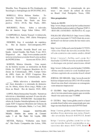 Muralha. Tese. Programa de Pós Graduação em
Sociologia e Antropologia do IFCS/UFRJ, 2012.
BORELLI, Sílvia Helena Simões. Te-
lenovelas brasileiras – balanços e pers-
pectivas. Revista São Paulo em Pers-
pectiva. 15(3): 29-36, São Paulo, 2001.
BOURDIEU, Pierre. Sobre a televisão.
Rio de Janeiro: Jorge Zahar Editor, 1997.
CAMPEDELLI, Samira Youssef. A telenovela.
São Paulo: Ed. Ática, 1985. (Série Princípios)
DEBORD, Guy. A sociedade do espetácu-
lo. Rio de Janeiro: Ed.Contraponto,1997.
JABOR, Arnaldo. Avenida Brasil está aca-
bando. Jornal Estadão. São Paulo. 9 out. 2012.
Disponível em: http://www.estadao.com.br/
noticias/arteelazer,avenida-brasil-esta-acaban-
do,942905,0.htm Acesso em: 02 fev. 2013.
KORNIS, Mônica Almeida. Uma memó-
ria da história recente: as minisséries da Rede
Globo. In: XXIV Congresso Brasileiro de Ci-
ências da Comunicação, 2001, Campo Gran-
de (MS). Anais do XXIV Congresso Bra-
sileiro de Ciências da Comunicação, 2001.
_____. Mídia televisiva e identidade nacio-
nal: Anos dourados e a retomada da democra-
cia. In: Abreu, Alzira Alves (org.), Mídia e po-
lítica no Brasil. Rio de Janeiro: FGV, 2003.
LOPES, Maria Immacolata Vassallo. Narrativas
televisivas e identidade nacional: O caso da tele-
novela brasileira. INTERCOM – Sociedade Bra-
sileira de Estudos Interdisciplinares da Comuni-
cação XXV Congresso Brasileiro de Ciências da
Comunicação. Salvador, Bahia, 1 a 5 set, 2002.
MATTELART, Armand; MATTELART,
Michèle. História das teorias da Comuni-
cação. 3 ed. São Paulo: Ed. Loyola, 2000.
MEYER, Marlyse. “Folhetim: uma histó-
ria”. São Paulo: Companhia das Letras, 1996.
SODRÉ, Muniz. A comunicação do gro-
tesco – um ensaio da cultura de massa
no Brasil. 11ed. Petrópolis: Vozes, 1988.
Sites pesquisados:
Tabela do IBOPE
http://www.ibope.com.br/pt-br/conhecimento/
TabelasMidia/audienciadetvrj/Paginas/TOP-5-
-RIO-DE-JANEIRO--SEMANA-42.aspx
FOLHA DE SÃO PAULO: http://www1.folha.
uol.com.br/mercado/1171629-final-de-aveni-
da-brasil-vai-deixar-conta-de-luz-mais-cara.
shtml
http://www1.folha.uol.com.br/poder/1172223-
-lula-cita-final-da-novela-avenida-bra-
sil-em-comicio-em-santo-andre.shtml
h t t p : / / w w w 1 . f o l h a . u o l . c o m . b r /
ilustrada/1225038-novela-avenida-brasil-
-e-destaque-em-jornal-americano.shtml
http://www1.folha.uol.com.br/poder/1169486-
-dilma-muda-comicio-com-haddad-por-
-ultimo-capitulo-de-avenida-brasil.shtml
JORNAL DO BRASIL: http://www.jb.com.br/
heloisa-tolipan/noticias/2012/10/18/avenida-
-brasil-na-reta-final-veteranos-se-consagram-
-com-atuacoes-impecaveis/
O GLOBO: http://oglobo.globo.com/revista-
-da-tv/revista-americana-sugere-que-avenida-
-brasil-vire-serie-nos-eua-7714800
O EXTRA: http://extra.globo.com/tv-e-lazer/
avenida-brasil-tufao-sera-sequestrado-por-san-
tiago-na-reta-final-da-novela-6397935.html
http://extra.globo.com/famosos/car-
m i n h a - f i c a - m o r e n a - n a - r e t a - f i n a l -
- d e - a v e n i d a - b r a s i l - 6 4 3 9 1 5 3 . h t m l
h t t p : / / e x t r a . g l o b o . c o m / t v - e - l a -
z e r / a v e n i d a - b r a s i l - c a r m i n h a - a - a s -
s a s s i n a - d o - m a x - 6 4 1 7 1 9 1 . h t m l .
Ensaios Acadêmicos | Abril/ Maio/ Junho 2013 26
 