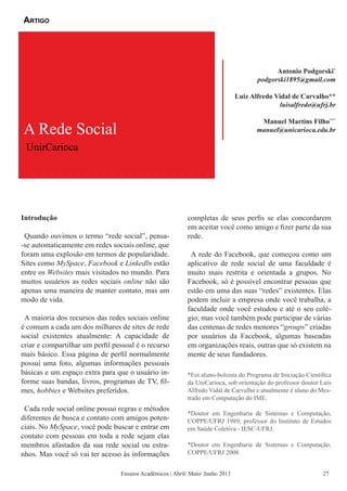 Introdução
Quando ouvimos o termo “rede social”, pensa-
-se automaticamente em redes sociais online, que
foram uma explosão em termos de popularidade.
Sites como MySpace, Facebook e Linkedln estão
entre os Websites mais visitados no mundo. Para
muitos usuários as redes sociais online não são
apenas uma maneira de manter contato, mas um
modo de vida.
A maioria dos recursos das redes sociais online
é comum a cada um dos milhares de sites de rede
social existentes atualmente: A capacidade de
criar e compartilhar um perfil pessoal é o recurso
mais básico. Essa página de perfil normalmente
possui uma foto, algumas informações pessoais
básicas e um espaço extra para que o usuário in-
forme suas bandas, livros, programas de TV, fil-
mes, hobbies e Websites preferidos.
Cada rede social online possui regras e métodos
diferentes de busca e contato com amigos poten-
ciais. No MySpace, você pode buscar e entrar em
contato com pessoas em toda a rede sejam elas
membros afastados da sua rede social ou estra-
nhos. Mas você só vai ter acesso às informações
completas de seus perfis se elas concordarem
em aceitar você como amigo e fizer parte da sua
rede.
A rede do Facebook, que começou como um
aplicativo de rede social de uma faculdade é
muito mais restrita e orientada a grupos. No
Facebook, só é possível encontrar pessoas que
estão em uma das suas “redes” existentes. Elas
podem incluir a empresa onde você trabalha, a
faculdade onde você estudou e até o seu colé-
gio; mas você também pode participar de várias
das centenas de redes menores “groups” criadas
por usuários da Facebook, algumas baseadas
em organizações reais, outras que só existem na
mente de seus fundadores.
A Rede Social
UnirCarioca
Antonio Podgorski*
podgorski1895@gmail.com
Luiz Alfredo Vidal de Carvalho**
luisalfredo@ufrj.br
Manuel Martins Filho***
manuel@unicarioca.edu.br
Artigo
Ensaios Acadêmicos | Abril/ Maio/ Junho 2013
*Foi aluno-bolsista do Programa de Iniciação Científica
da UniCarioca, sob orientação do professor doutor Luis
Alfredo Vidal de Carvalho e atualmente é aluno do Mes-
trado em Computação do IME.
*Doutor em Engenharia de Sistemas e Computação,
COPPE/UFRJ 1989; professor do Instituto de Estudos
em Saúde Coletiva - IESC-UFRJ.
*Doutor em Engenharia de Sistemas e Computação,
COPPE/UFRJ 2008.
27
 
