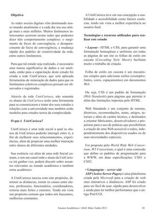 Objetivo
As redes sociais digitais vêm dominando nos-
so mundo atualmente e a cada dia seu uso atin-
ge mais e mais milhões. Muitos fenômenos in-
teressantes ocorrem nestas redes que podemos
dizer têm comportamento complexo: o surgi-
mento de focos de convergência, o desapare-
cimento de focos de convergência, a mudança
rápida dos padrões de conectividade da rede,
entre outros fenômenos.
Para que tal estudo seja realizado, é necessário
uma massa significativa de dados a ser anali-
sada, então para a capacitação deste estudo foi
criada a rede UnirCarioca, que será aplicada
ferramentas de mineração de dados para que os
fenômenos coletivos complexos possam ser ob-
servados e registrados.
Através da rede UnirCarioca, não somente
os alunos da UniCarioca terão uma ferramenta
para se comunicarem e tratar dos seus estudos e
relações com a universidade mas também serão
modelos para estudos teoria da complexidade.
O que é UnirCarioca?
UnirCarioca é uma rede social a qual os alu-
nos da UniCarioca poderão interagir entre si, a
fim de melhorar seus relacionamentos, experi-
ências, além de propiciar uma melhor interação
entre alunos de diferentes unidades.
Sua essência vai além de uma rede Social co-
mum, e sim um canal onde o aluno da UniCario-
ca irá ganhar voz, poderá discutir sobre assun-
tos relevantes ao mundo acadêmico e também
extra acadêmico.
A UnirCarioca nasceu com este propósito, di-
minuir as distâncias, tornar os canais entre alu-
nos, professores, funcionários, coordenadores,
reitoria mais fortes e estreitos. Tendo em vista
um propósito comum que todos nós buscamos,
melhorias constantes.
A UnirCarioca teve em sua concepção a usa-
bilidade e acessibilidade como fatores essên-
cias, tendo em vista a melhor experiência ao
usuário final.
Tecnologias e recursos utilizados para rea-
lizar este estudo
• Layout - HTML e CSS, para garantir uma
formatação homogênea e uniforme em todas
as páginas de um site as folhas de estilo em
cascata (Cascading Style Sheets) facilitam
muito o trabalho de criação.
Folha de estilo em cascata é um mecanis-
mo simples para adicionar estilos (exemplos:
fontes, cores, espaçamentos) em documentos
Web.
Ou seja, CSS é um padrão de formatação
(Web Standards) para páginas que permite ir
além das limitações impostas pelo HTML.
Web Standards é um conjunto de normas,
diretrizes, recomendações, notas, artigos, tu-
toriais e afins de caráter técnico, e destinados
a orientar fabricantes, desenvolvedores e pro-
jetistas para o uso de práticas que possibilitem
a criação de uma Web acessível a todos, inde-
pendentemente dos dispositivos usados ou de
suas necessidades especiais.
Foi proposto pelo World Wide Web Consor-
tium, W3 Consortium, o qual é uma comissão
que define os padrões de programação para
a WWW, em duas especificações: CSS1 e
CSS2.
• Linguagem – server side
ASP (Active Server Pages) é uma plataforma
criada pela Microsoft para a criação de web
sites interativos e dinâmicos. ASP foi criado
para ser fácil de usar, rápido para desenvolver
e ainda para ter melhor performance que o an-
tigo Perl/CGI.
Ensaios Acadêmicos | Abril/ Maio/ Junho 2013 28
 